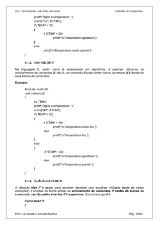 UFU – Universidade Federal de Uberlândia Faculdade de Computação 
printf(“Digite a temperatura: “); 
scanf(“%d”, &TEMP); 
if (TEMP < 30) 
{ 
if (TEMP > 20) 
printf(“nTemperatura agradável”); 
} 
else 
printf(“nTemperatura muito quente”); 
} 
8.1.2. 
NINHOS DE IF 
Na linguagem C, assim como já apresentado em algoritmos, é possível utilizar-se de aninhamentos de comandos if. Isto é, um comando if pode conter outros comandos if’s dentro de seus blocos de comandos. 
Exemplo: 
#include <stdio.h> 
void main(void) 
{ 
int TEMP; 
printf(“Digite a temperatura: ”); 
scanf(“&d”, &TEMP); 
if (TEMP < 20) 
{ 
if (TEMP < 10) 
printf(“nTemperatura muito fria.”); 
else 
printf(“nTemperatura fria.”); 
} 
else 
{ 
if (TEMP < 30) 
printf(“nTemperatura agradável.”); 
else 
printf(“nTemperatura quente.”); 
} 
} 
8.1.3. 
CLÁUSULA ELSE IF 
A cláusula else if é usada para escrever decisões com escolhas múltiplas (teste de várias condições). Funciona de forma similar ao aninhamento de comandos if dentro do blocos de comandos das cláusulas else dos if’s superiores. Sua sintaxe geral é: 
If (condição1) 
Prof. Luiz Gustavo Almeida Martins Pág.: 30/82 
{  