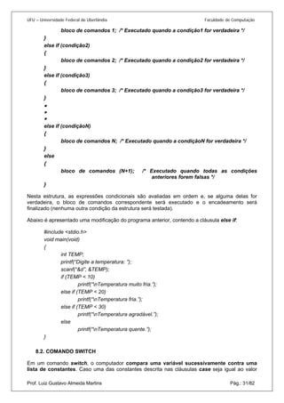 UFU – Universidade Federal de Uberlândia Faculdade de Computação 
bloco de comandos 1; /* Executado quando a condição1 for verdadeira */ 
} 
else if (condição2) 
{ 
bloco de comandos 2; /* Executado quando a condição2 for verdadeira */ 
} 
else if (condição3) 
{ 
bloco de comandos 3; /* Executado quando a condição3 for verdadeira */ 
} 
• 
• 
• 
else if (condiçãoN) 
{ 
bloco de comandos N; /* Executado quando a condiçãoN for verdadeira */ 
} 
else 
{ 
bloco de comandos (N+1); /* Executado quando todas as condições anteriores forem falsas */ 
} 
Nesta estrutura, as expressões condicionais são avaliadas em ordem e, se alguma delas for verdadeira, o bloco de comandos correspondente será executado e o encadeamento será finalizado (nenhuma outra condição da estrutura será testada). 
Abaixo é apresentado uma modificação do programa anterior, contendo a cláusula else if: 
#include <stdio.h> 
void main(void) 
{ 
int TEMP; 
printf(“Digite a temperatura: ”); 
scanf(“&d”, &TEMP); 
if (TEMP < 10) 
printf(“nTemperatura muito fria.”); 
else if (TEMP < 20) 
printf(“nTemperatura fria.”); 
else if (TEMP < 30) 
printf(“nTemperatura agradável.”); 
else 
printf(“nTemperatura quente.”); 
} 
8.2. 
COMANDO SWITCH 
Prof. Luiz Gustavo Almeida Martins Pág.: 31/82 
Em um comando switch, o computador compara uma variável sucessivamente contra uma lista de constantes. Caso uma das constantes descrita nas cláusulas case seja igual ao valor  