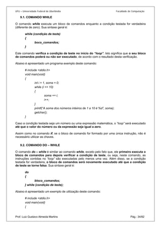 UFU – Universidade Federal de Uberlândia Faculdade de Computação 
9.1. COMANDO WHILE 
O co 
mando while executa um bloco de comandos enquanto a condição testada for verdadeira (diferente de zero). Sua sintaxe geral é: 
while (condição de teste) 
{ 
boco_comandos; 
} 
Este comando verifica a condição de teste no início do “loop”. Isto significa que o seu bloco de comandos poderá ou não ser executado, de acordo com o resultado desta verificação. 
Abaixo é apresentado um programa exemplo deste comando: 
# include <stdio.h> 
void main(void) 
{ 
int i = 1, soma = 0; 
while (i <= 10) 
{ 
soma += i; 
i++; 
} 
printf(“A soma dos números inteiros de 1 a 10 é %d”, soma); 
getchar(); 
} 
Caso a condição testada seja um número ou uma expressão matemática, o “loop” será executado até que o valor do número ou da expressão seja igual a zero. 
Assim como no comando if, se o bloco de comando for formado por uma única instrução, não é necessário utilizar as chaves. 
9.2. COMANDO DO – WHILE 
O co 
mando do – while é similar ao comando while, exceto pelo fato que, ele primeiro executa o bloco de comandos para depois verificar a condição de teste, ou seja, neste comando, as instruções contidas no “loop” são executadas pelo menos uma vez. Além disso, se a condição testada for verdadeira, o bloco de comandos será novamente executado até que a condição de teste se torne falsa. Sua sintaxe geral é: 
do 
{ 
bloco_comandos; 
} while (condição de teste); 
Abaixo é apresentado um exemplo de utilização deste comando: 
# include <stdio.h> 
void main(void) 
Prof. Luiz Gustavo Almeida Martins Pág.: 34/82 
{  
