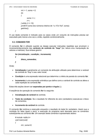 UFU – Universidade Federal de Uberlândia Faculdade de Computação 
int i = 1, soma = 0; 
do 
{ 
soma += i; 
i++; 
} while (i <= 10) 
printf(“A soma dos números inteiros de 1 a 10 é %d”, soma); 
getchar(); 
} 
O uso deste comando é indicado para os casos onde um conjunto de instruções precisa ser executado pelo menos uma vez e, então, repetido condicionalmente. 
9.3. COMANDO FOR 
O co 
mando for é utilizado quando se deseja executar instruções repetidas que envolvam o incremento/decremento das variáveis de controle do “loop” (ex: leitura e/ou manipulação de vetores e matrizes). Sua sintaxe geral é: 
for (inicialização ; condição ; incremento) 
{ 
bloco_comandos; 
} 
Onde: 
• Inicialização é geralmente um comando de atribuição utilizado para determinar a variável de controle do “loop” e seu valor inicial; 
• 
Condição é uma expressão relacional que determina o critério de parada do comando for; 
• 
Incremento é uma expressão aritmética que define como a variável de controle se altera a cada repetição do comando for. 
E 
stas três seções devem ser separadas por ponto e vírgula (;). 
A seqüência de operação do comando for é a seguinte: 
• Inicialização da variável de controle; 
• 
Teste da condição. Se o resultado for diferente de zero (verdadeiro) executa-se o bloco de comandos; 
• 
Incremento da variável de controle. 
O 
comando for continua a execução enquanto o resultado do teste for verdadeiro. Assim que a condição for falsa (igual a zero), a execução do programa será desviada para os comandos subseqüentes ao comando for. Um exemplo deste comando é apresentado abaixo: 
# include <stdio.h> 
void main(void) 
{ 
Prof. Luiz Gustavo Almeida Martins Pág.: 35/82 
int i, soma=0;  