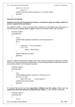 UFU – Universidade Federal de Uberlândia Faculdade de Computação 
for (i=1; i <= 10; ++i) 
soma += i; 
printf(“A soma dos números inteiros de 1 a 10 é %d”, soma); 
getchar(); 
} 
VARIAÇÕES DO COMANDO 
Qualquer uma das três instruções que formam o comando for pode ser omitida, embora os ponto e vírgulas devam permanecer. 
Se o teste for omitido, o “loop” se tornará infinito, podendo ser interrompido caso seja usado um comando de desvio (break, return ou goto) no bloco de comandos do for. Veja o exemplo: 
# include <stdio.h> 
void main(void) 
{ 
char x; 
printf(“nDigite quaisquer caracteres ou tecle A para sair:n”); 
for (;;) 
{ 
x=getchar(); /* Lê um caracter */ 
if (x == ‘A’) 
break; /* Sai do loop */ 
} 
printf(“nVocê saiu do Loop”); 
getchar(); 
} 
Quando a parte do incremento é omitida, não é feita nenhuma alteração na variável de controle. Assim, ou o “loop” será executado infinitamente, ou esta alteração deverá ser feita dentro do bloco de comandos do for, como no seguinte exemplo: 
# include <stdio.h> 
void main(void) 
{ 
int x; 
printf(“nDigite quaisquer numeros ou 123 para sair:n”); 
for (x=0; x != 123;) 
scanf (“%d”, &x); /* Lê um número */ 
printf(“nVocê saiu do Loop”); 
getchar(); 
} 
O comando for permite que haja argumentos múltiplos nas três seções. Neste caso, os argumentos adicionais deverão ser separados por vírgula (,), como ilustrado no exemplo: 
# include <stdio.h> 
void main(void) 
{ 
Prof. Luiz Gustavo Almeida Martins Pág.: 36/82 
int x, y;  