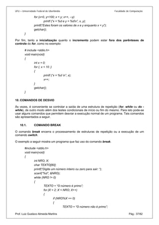 UFU – Universidade Federal de Uberlândia Faculdade de Computação 
for (x=0, y=100; x < y; x++, --y) 
printf (“x = %d e y = %dn”, x, y); 
printf(“Estes foram os valores de x e y enquanto x < y”); 
getchar(); 
} 
Por fim, tanto a inicialização quanto o incremento podem estar fora dos parênteses de controle do for, como no exemplo: 
# include <stdio.h> 
void main(void) 
{ 
int x = 0; 
for (; x < 10 ;) 
{ 
printf (“x = %d n”, x); 
x++; 
} 
getchar(); 
} 
10. COMANDOS DE DESVIO 
Às 
vezes, é conveniente se controlar a saída de uma estrutura de repetição (for, while ou do - while), de outro modo além dos testes condicionais de início ou fim do mesmo. Para isto pode-se usar alguns comandos que permitem desviar a execução normal de um programa. Tais comandos são apresentados a seguir. 
10.1. COMANDO BREAK 
O com 
ando break encerra o processamento de estruturas de repetição ou a execução de um comando switch. 
O exemplo a seguir mostra um programa que faz uso do comando break. 
#include <stdio.h> 
void main(void) 
{ 
int NRO, X; 
char TEXTO[80]; 
printf(“Digite um número inteiro ou zero para sair: “); 
scanf(“%d”, &NRO); 
while (NRO != 0) 
{ 
TEXTO = “O número é primo”; 
for (X = 2; X < NRO; X++) 
{ 
if (NRO%X == 0) 
{ Prof. Luiz Gustavo Almeida Martins Pág.: 37/82 
TEXTO = “O número não é primo”;  