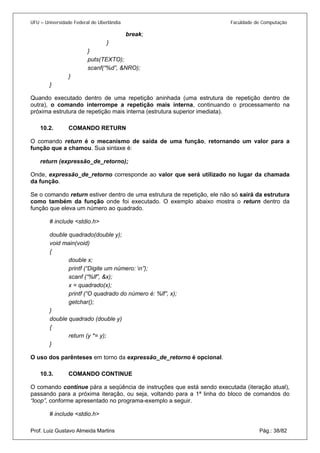 UFU – Universidade Federal de Uberlândia Faculdade de Computação 
break; 
} 
} 
puts(TEXTO); 
scanf(“%d”, &NRO); 
} 
} 
Quando executado dentro de uma repetição aninhada (uma estrutura de repetição dentro de outra), o comando interrompe a repetição mais interna, continuando o processamento na próxima estrutura de repetição mais interna (estrutura superior imediata). 
10.2. COMANDO RETURN 
O com 
ando return é o mecanismo de saída de uma função, retornando um valor para a função que a chamou. Sua sintaxe é: 
return (expressão_de_retorno); 
Onde, expressão_de_retorno corresponde ao valor que será utilizado no lugar da chamada da função. 
Se o comando return estiver dentro de uma estrutura de repetição, ele não só sairá da estrutura como também da função onde foi executado. O exemplo abaixo mostra o return dentro da função que eleva um número ao quadrado. 
# include <stdio.h> 
double quadrado(double y); 
void main(void) 
{ 
double x; 
printf (“Digite um número: n”); 
scanf (“%lf”, &x); 
x = quadrado(x); 
printf (“O quadrado do número é: %lf”, x); 
getchar(); 
} 
double quadrado (double y) 
{ 
return (y *= y); 
} 
O uso dos parênteses em torno da expressão_de_retorno é opcional. 
10.3. COMANDO CONTINUE 
O com 
ando continue pára a seqüência de instruções que está sendo executada (iteração atual), passando para a próxima iteração, ou seja, voltando para a 1ª linha do bloco de comandos do “loop”, conforme apresentado no programa-exemplo a seguir. 
Prof. Luiz Gustavo Almeida Martins Pág.: 38/82 
# include <stdio.h>  