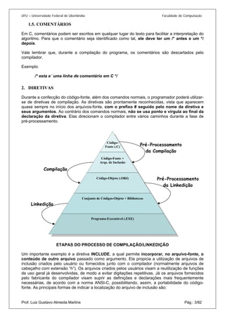 UFU – Universidade Federal de Uberlândia Faculdade de Computação 
1.5. 
COMENTÁRIOS 
Em C, comentários podem ser escritos em qualquer lugar do texto para facilitar a interpretação do algoritmo. Para que o comentário seja identificado como tal, ele deve ter um /* antes e um */ depois. 
Vale lembrar que, durante a compilação do programa, os comentários são descartados pelo compilador. 
Exemplo: 
/* esta e´ uma linha de comentário em C */ 
2. 
DIRETIVAS 
Durante a confecção do código-fonte, além dos comandos normais, o programador poderá utilizar- se de diretivas de compilação. As diretivas são prontamente reconhecidas, vista que aparecem quase sempre no início dos arquivos-fonte, com o prefixo # seguido pelo nome da diretiva e seus argumentos. Ao contrário dos comandos normais, não se usa ponto e vírgula ao final da declaração da diretiva. Elas direcionam o compilador entre vários caminhos durante a fase de ET Código- Fonte (.C) 
APAS DO PROCESSO DE COMPILAÇÃO/LINKEDIÇÃO 
conteúdo de outro arquivo passado como argumento. Ela propicia a utilização de arquivos de inclusão criados pelo usuário ou fornecidos junto com o compilador (normalmente arquivos de cabeçalho com extensão “h”). Os arquivos criados pelos usuários visam a reutilização de funções de uso geral já desenvolvidas, de modo a evitar digitações repetitivas. Já os arquivos fornecidos pelo fabricante do compilador visam suprir as definições e declarações mais frequentemente necessárias, de acordo com a norma ANSI-C, possibilitando, assim, a portabilidade do código- fonte. As principais formas de indicar a localização do arquivo de inclusão são: 
Pré-Processamento da Linkedição 
Linkedição 
Código-Fonte + Arqs. de Inclusão 
Código-Objeto (.OBJ) 
Conjunto de Códigos-Objeto + Bibliotecas 
Programa-Executável (.EXE) 
Pré-Processamento da Compilação 
Compilação Prof. Luiz Gustavo Almeida Martins Pág.: 3/82 
 