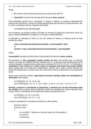 UFU – Universidade Federal de Uberlândia Faculdade de Computação 
sendo: 
• N o número de dimensões da estrutura (no caso de vetor, N = 1); 
• 
tamanhoX o tamanho da dimensão X da estrutura nome_variavel. 
E 
sta declaração permite que o compilador C reserve o espaço na memória suficientemente grande para armazenar o número de células especificadas pelo tamanho de cada dimensão. Isto é, caso o compilador encontre a seguinte declaração: 
int NUMEROS [10], MATRIZ [2][2]; 
ele irá reservar, de maneira contígua, 20 bytes na memória (2 bytes para cada inteiro vezes 10) para a variável NUMEROS e 8 bytes (2 x 2 x 2) para a variável MATRIZ. 
A atribuição ou utilização do valor de uma das células de vetores ou matrizes pode ser feita através da sintaxe: 
nome_variavel[numeração1] [numeração2]... [numeraçãoN] = valor; 
ou 
variável = nome_variavel[numeração1] [numeração2]... [numeraçãoN]; 
sendo: 
numeraçãoX a posição da célula dentro da dimensão X da estrutura nome_variavel. 
Na linguagem C, esta numeração começa sempre em zero. Isto significa que, no exemplo anterior, os dados de NUMEROS serão indexados de 0 a 19, enquanto que MATRIZ possuirá 04 valores indexados, respectivamente, pelos pares ordenados (0,0), (0,1), (1,0) e (1,1). Entretanto, o compilador C não verifica se o índice usado no programa está dentro dos limites válidos (este cuidado deve ser tomado pelo programador). Quando não é dada a devida atenção aos limites de validade para os índices, corre-se o risco de ter variáveis sobrescritas ou do computador travar. 
Assim como as demais variáveis, estes tipos de estrutura também podem ser inicializados na declaração, como segue: 
int VETOR [5] = {5, 10, 15, 20, 25}; 
char TEXTO [2] [2] = {‘a’, ‘b’, ‘c’, ‘d’}; /* (0,0) = ‘a’; (0,1) = ‘b’; (1,0) = ‘c’ e (1,1) = ‘d’ */ 
Quando a estrutura é inicializada na declaração, o tamanho de uma das dimensões pode ser omitida, pois o mesmo será considerado a partir da quantidade de valores descritos entre chaves. Assim, a declaração acima poderia ser reescrita da seguinte forma: 
int VETOR [] = {5, 10, 15, 20, 25}; 
char TEXTO [] [2] = {‘a’, ‘b’, ‘c’, ‘d’}; 
A seguir é apresentado um programa-exemplo que utiliza vetores. 
#include <stdio.h> 
void main (void) 
{ 
int num[100]; /* Declara um vetor de inteiros de 100 posições */ 
int count=0; Prof. Luiz Gustavo Almeida Martins Pág.: 41/82 
int totalnums;  