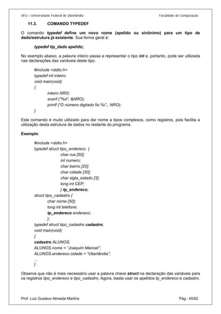 UFU – Universidade Federal de Uberlândia Faculdade de Computação 
11.3. COMANDO TYPEDEF 
O com 
ando typedef define um novo nome (apelido ou sinônimo) para um tipo de dado/estrutura já existente. Sua forma geral é: 
typedef tip_dado apelido; 
No exemplo abaixo, a palavra inteiro passa a representar o tipo int e, portanto, pode ser utilizada nas declarações das variáveis deste tipo. 
#include <stdio.h> 
typedef int inteiro; 
void main(void) 
{ 
inteiro NRO; 
scanf (“%d”, &NRO); 
printf (“O número digitado foi %i”,, NRO); 
} 
Este comando é muito utilizado para dar nome a tipos complexos, como registros, pois facilita a utilização desta estrutura de dados no restante do programa. 
Exemplo: 
#include <stdio.h> 
typedef struct tipo_endereco { 
char rua [50]; 
int numero; 
char bairro [20]; 
char cidade [30]; 
char sigla_estado [3]; 
long int CEP; 
} tp_endereco; 
struct tipo_cadastro { 
char nome [50]; 
long int telefone; 
tp_endereco endereco; 
}; 
typedef struct tipo_cadastro cadastro; 
void main(void) 
{ 
cadastro ALUNOS; 
ALUNOS.nome = “Joaquim Manoel”; 
ALUNOS.endereco.cidade = “Uberlândia”; 
... } 
Prof. Luiz Gustavo Almeida Martins Pág.: 45/82 
Observe que não é mais necessário usar a palavra chave struct na declaração das variáveis para os registros tipo_endereco e tipo_cadastro. Agora, basta usar os apelidos tp_endereco e cadastro.  