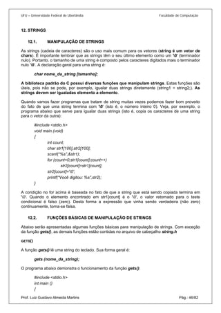 UFU – Universidade Federal de Uberlândia Faculdade de Computação 
12. STRINGS 
12. 
1. MANIPULAÇÃO DE STRINGS 
As st 
rings (cadeia de caracteres) são o uso mais comum para os vetores (string é um vetor de chars). É importante lembrar que as strings têm o seu último elemento como um '0' (terminador nulo). Portanto, o tamanho de uma string é composto pelos caracteres digitados mais o terminador nulo ‘0’. A declaração geral para uma string é: 
char nome_da_string [tamanho]; 
A biblioteca padrão do C possui diversas funções que manipulam strings. Estas funções são úteis, pois não se pode, por exemplo, igualar duas strings diretamente (string1 = string2;). As strings devem ser igualadas elemento a elemento. 
Quando vamos fazer programas que tratam de string muitas vezes podemos fazer bom proveito do fato de que uma string termina com '0' (isto é, o número inteiro 0). Veja, por exemplo, o programa abaixo que serve para igualar duas strings (isto é, copia os caracteres de uma string para o vetor da outra): 
#include <stdio.h> 
void main (void) 
{ 
int count; 
char str1[100],str2[100]; 
scanf(“%s”,&str1); 
for (count=0;str1[count];count++) 
str2[count]=str1[count]; 
str2[count]='0'; 
printf(“Você digitou: %s”,str2); 
} 
A condição no for acima é baseada no fato de que a string que está sendo copiada termina em '0'. Quando o elemento encontrado em str1[count] é o '0', o valor retornado para o teste condicional é falso (zero). Desta forma a expressão que vinha sendo verdadeira (não zero) continuamente, torna-se falsa. 
12.2. FUNÇÕES BÁSICAS DE MANIPULAÇÃO DE STRINGS 
Abaix 
o serão apresentadas algumas funções básicas para manipulação de strings. Com exceção da função gets(), as demais funções estão contidas no arquivo de cabeçalho string.h 
GETS() 
A função gets() lê uma string do teclado. Sua forma geral é: 
gets (nome_da_string); 
O programa abaixo demonstra o funcionamento da função gets(): 
#include <stdio.h> 
int main () 
Prof. Luiz Gustavo Almeida Martins Pág.: 46/82 
{  