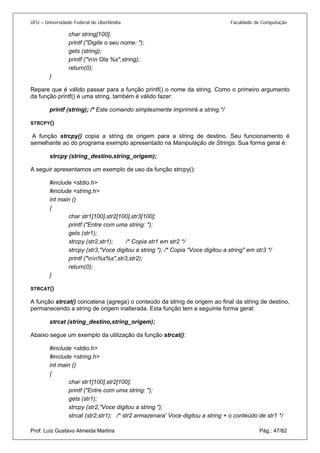 UFU – Universidade Federal de Uberlândia Faculdade de Computação 
char string[100]; 
printf ("Digite o seu nome: "); 
gets (string); 
printf ("nn Ola %s",string); 
return(0); 
} 
Repare que é válido passar para a função printf() o nome da string. Como o primeiro argumento da função printf() é uma string, também é válido fazer: 
printf (string); /* Este comando simplesmente imprimirá a string.*/ 
STRCPY() 
A função strcpy() copia a string de origem para a string de destino. Seu funcionamento é semelhante ao do programa exemplo apresentado na Manipulação de Strings. Sua forma geral é: 
strcpy (string_destino,string_origem); 
A seguir apresentamos um exemplo de uso da função strcpy(): 
#include <stdio.h> 
#include <string.h> 
int main () 
{ 
char str1[100],str2[100],str3[100]; 
printf ("Entre com uma string: "); 
gets (str1); 
strcpy (str2,str1); /* Copia str1 em str2 */ 
strcpy (str3,"Voce digitou a string "); /* Copia "Voce digitou a string" em str3 */ 
printf ("nn%s%s",str3,str2); 
return(0); 
} 
STRCAT() 
A função strcat() concatena (agrega) o conteúdo da string de origem ao final da string de destino, permanecendo a string de origem inalterada. Esta função tem a seguinte forma geral: 
strcat (string_destino,string_origem); 
Abaixo segue um exemplo da utilização da função strcat(): 
#include <stdio.h> 
#include <string.h> 
int main () 
{ 
char str1[100],str2[100]; 
printf ("Entre com uma string: "); 
gets (str1); 
strcpy (str2,"Voce digitou a string "); 
Prof. Luiz Gustavo Almeida Martins Pág.: 47/82 
strcat (str2,str1); /* str2 armazenara' Voce digitou a string + o conteúdo de str1 */  