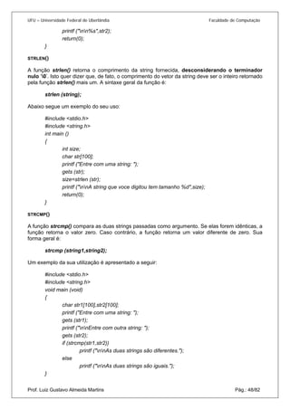 UFU – Universidade Federal de Uberlândia Faculdade de Computação 
printf ("nn%s",str2); 
return(0); 
} 
STRLEN() 
A função strlen() retorna o comprimento da string fornecida, desconsiderando o terminador nulo ‘0’. Isto quer dizer que, de fato, o comprimento do vetor da string deve ser o inteiro retornado pela função strlen() mais um. A sintaxe geral da função é: 
strlen (string); 
Abaixo segue um exemplo do seu uso: 
#include <stdio.h> 
#include <string.h> 
int main () 
{ 
int size; 
char str[100]; 
printf ("Entre com uma string: "); 
gets (str); 
size=strlen (str); 
printf ("nnA string que voce digitou tem tamanho %d",size); 
return(0); 
} 
STRCMP() 
A função strcmp() compara as duas strings passadas como argumento. Se elas forem idênticas, a função retorna o valor zero. Caso contrário, a função retorna um valor diferente de zero. Sua forma geral é: 
strcmp (string1,string2); 
Um exemplo da sua utilização é apresentado a seguir: 
#include <stdio.h> 
#include <string.h> 
void main (void) 
{ 
char str1[100],str2[100]; 
printf ("Entre com uma string: "); 
gets (str1); 
printf ("nnEntre com outra string: "); 
gets (str2); 
if (strcmp(str1,str2)) 
printf ("nnAs duas strings são diferentes."); 
else 
printf ("nnAs duas strings são iguais."); 
Prof. Luiz Gustavo Almeida Martins Pág.: 48/82 
}  