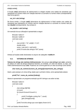 UFU – Universidade Federal de Uberlândia Faculdade de Computação 
ATOI() E ATOF() 
A função atoi() (abreviatura de alphanumeric to integer) recebe uma cadeia de caracteres que representa um número inteiro em notação decimal e a converte no número inteiro correspondente. Sua forma geral é: 
var_int = atoi (string); 
De forma similar, a função atof() (abreviatura de alphanumeric to float) recebe uma cadeia de caracteres que representa um número real em notação decimal e a converte no número real (do tipo double) correspondente. Sua sintaxe é: 
var_double = atof (string); 
Um exemplo da sua utilização é apresentado a seguir: 
#include <stdio.h> 
#include <stdlib.h> 
void main (void) 
{ 
char str1[2] = “12”, str2[4] = “2.14”; 
double soma; 
soma = atoi (str1) + atof (str2); 
printf ("A soma das strings é %lf.",soma); 
} 
Ambas as funções estão declaradas no arquivo de cabeçalho <stdlib.h>. 
12.3. VETORES DE STRINGS 
Vetor 
es de strings são matrizes bidimensionais. Isto porque uma string é um vetor, portanto, ao utilizar um vetor de strings estaremos fazendo, na verdade, um vetor de vetores, ou seja, uma matriz bidimensional do tipo char. Podemos ver a forma geral de um vetor de strings como sendo: 
char nome_da_variável [numero_de_strings][comprimento_das_strings]; 
Assim, para acessar um única string, basta usar o primeiro índice, como apresentado abaixo: 
printf(“%s”, nome_da_variável [índice]); 
Abaixo é apresentado um programa exemplo que lê 5 strings e as exibe na tela: 
#include <stdio.h> 
void main (void) 
{ 
char strings [5][100]; 
int count; 
for (count=0;count<5;count++) 
{ 
printf ("nnDigite a string %d: ", count); 
gets (strings[count]); 
} 
Prof. Luiz Gustavo Almeida Martins Pág.: 49/82 
printf ("nnnAs strings que voce digitou foram:nn");  