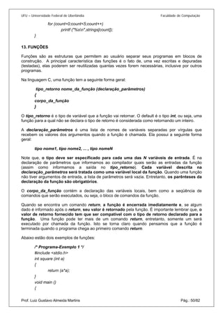 UFU – Universidade Federal de Uberlândia Faculdade de Computação 
for (count=0;count<5;count++) 
printf ("%sn",strings[count]); 
} 
13. FUNÇÕES 
Fun 
ções são as estruturas que permitem ao usuário separar seus programas em blocos de construção. A principal característica das funções é o fato de, uma vez escritas e depuradas (testadas), elas poderem ser reutilizadas quantas vezes forem necessárias, inclusive por outros programas. 
Na linguagem C, uma função tem a seguinte forma geral: 
tipo_retorno nome_da_função (declaração_parâmetros) 
{ 
corpo_da_função 
} 
O tipo_retorno é o tipo de variável que a função vai retornar. O default é o tipo int, ou seja, uma função para a qual não se declara o tipo de retorno é considerada como retornando um inteiro. 
A declaração_parâmetros é uma lista de nomes de variáveis separadas por vírgulas que recebem os valores dos argumentos quando a função é chamada. Ela possui a seguinte forma geral: 
tipo nome1, tipo nome2, ... , tipo nomeN 
Note que, o tipo deve ser especificado para cada uma das N variáveis de entrada. É na declaração de parâmetros que informamos ao compilador quais serão as entradas da função (assim como informamos a saída no tipo_retorno). Cada variável descrita na declaração_parâmetros será tratada como uma variável local da função. Quando uma função não tiver argumentos de entrada, a lista de parâmetros será vazia. Entretanto, os parênteses da declaração da função são obrigatórios. 
O corpo_da_função contém a declaração das variáveis locais, bem como a seqüência de comandos que serão executados, ou seja, o bloco de comandos da função. 
Quando se encontra um comando return, a função é encerrada imediatamente e, se algum dado é informado após o return, seu valor é retornado pela função. É importante lembrar que, o valor de retorno fornecido tem que ser compatível com o tipo de retorno declarado para a função. Uma função pode ter mais de um comando return, entretanto, somente um será executado por chamada da função. Isto se torna claro quando pensamos que a função é terminada quando o programa chega ao primeiro comando return. 
Abaixo estão dois exemplos de funções: 
/* Programa-Exemplo 1 */ 
#include <stdio.h> 
int square (int a) 
{ 
return (a*a); 
} 
void main () 
Prof. Luiz Gustavo Almeida Martins Pág.: 50/82 
{  