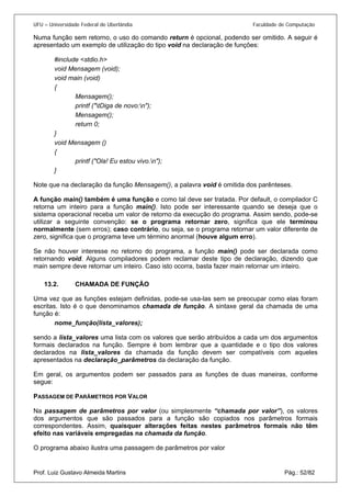 UFU – Universidade Federal de Uberlândia Faculdade de Computação 
Numa função sem retorno, o uso do comando return é opcional, podendo ser omitido. A seguir é apresentado um exemplo de utilização do tipo void na declaração de funções: 
#include <stdio.h> 
void Mensagem (void); 
void main (void) 
{ 
Mensagem(); 
printf ("tDiga de novo:n"); 
Mensagem(); 
return 0; 
} 
void Mensagem () 
{ 
printf ("Ola! Eu estou vivo.n"); 
} 
Note que na declaração da função Mensagem(), a palavra void é omitida dos parênteses. 
A função main() também é uma função e como tal deve ser tratada. Por default, o compilador C retorna um inteiro para a função main(). Isto pode ser interessante quando se deseja que o sistema operacional receba um valor de retorno da execução do programa. Assim sendo, pode-se utilizar a seguinte convenção: se o programa retornar zero, significa que ele terminou normalmente (sem erros); caso contrário, ou seja, se o programa retornar um valor diferente de zero, significa que o programa teve um término anormal (houve algum erro). 
Se não houver interesse no retorno do programa, a função main() pode ser declarada como retornando void. Alguns compiladores podem reclamar deste tipo de declaração, dizendo que main sempre deve retornar um inteiro. Caso isto ocorra, basta fazer main retornar um inteiro. 
13.2. CHAMADA DE FUNÇÃO 
Uma v 
ez que as funções estejam definidas, pode-se usa-las sem se preocupar como elas foram escritas. Isto é o que denominamos chamada de função. A sintaxe geral da chamada de uma função é: 
nome_função(lista_valores); 
sendo a lista_valores uma lista com os valores que serão atribuídos a cada um dos argumentos formais declarados na função. Sempre é bom lembrar que a quantidade e o tipo dos valores declarados na lista_valores da chamada da função devem ser compatíveis com aqueles apresentados na declaração_parâmetros da declaração da função. 
Em geral, os argumentos podem ser passados para as funções de duas maneiras, conforme segue: 
PASSAGEM DE PARÂMETROS POR VALOR 
Na passagem de parâmetros por valor (ou simplesmente “chamada por valor”), os valores dos argumentos que são passados para a função são copiados nos parâmetros formais correspondentes. Assim, quaisquer alterações feitas nestes parâmetros formais não têm efeito nas variáveis empregadas na chamada da função. 
Prof. Luiz Gustavo Almeida Martins Pág.: 52/82 
O programa abaixo ilustra uma passagem de parâmetros por valor  