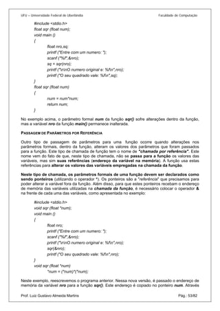 UFU – Universidade Federal de Uberlândia Faculdade de Computação 
#include <stdio.h> 
float sqr (float num); 
void main () 
{ 
float nro,sq; 
printf ("Entre com um numero: "); 
scanf ("%f",&nro); 
sq = sqr(nro); 
printf ("nnO numero original e: %fn",nro); 
printf ("O seu quadrado vale: %fn",sq); 
} 
float sqr (float num) 
{ 
num = num*num; 
return num; 
} 
No exemplo acima, o parâmetro formal num da função sqr() sofre alterações dentro da função, mas a variável nro da função main() permanece inalterada. 
PASSAGEM DE PARÂMETROS POR REFERÊNCIA 
Outro tipo de passagem de parâmetros para uma função ocorre quando alterações nos parâmetros formais, dentro da função, alteram os valores dos parâmetros que foram passados para a função. Este tipo de chamada de função tem o nome de "chamada por referência". Este nome vem do fato de que, neste tipo de chamada, não se passa para a função os valores das variáveis, mas sim suas referências (endereço da variável na memória). A função usa estas referências para alterar os valores das variáveis empregadas na chamada da função. 
Neste tipo de chamada, os parâmetros formais de uma função devem ser declarados como sendo ponteiros (utilizando o operador *). Os ponteiros são a "referência" que precisamos para poder alterar a variável fora da função. Além disso, para que estes ponteiros recebam o endereço de memória das variáveis utilizadas na chamada da função, é necessário colocar o operador & na frente de cada uma das variáveis, como apresentada no exemplo: 
#include <stdio.h> 
void sqr (float *num); 
void main () 
{ 
float nro; 
printf ("Entre com um numero: "); 
scanf ("%f",&nro); 
printf ("nnO numero original e: %fn",nro); 
sqr(&nro); 
printf ("O seu quadrado vale: %fn",nro); 
} 
void sqr (float *num) 
*num = (*num)*(*num); 
Prof. Luiz Gustavo Almeida Martins Pág.: 53/82 
Neste exemplo, reescrevemos o programa anterior. Nessa nova versão, é passado o endereço de memória da variável nro para a função sqr(). Este endereço é copiado no ponteiro num. Através  