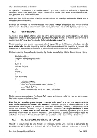 UFU – Universidade Federal de Uberlândia Faculdade de Computação 
do operador * acessamos o conteúdo apontado por este ponteiro e realizamos a operação desejada, alterando-o. Neste caso, este conteúdo nada mais é que o valor armazenado em nro, que, portanto, está sendo modificado. 
Note que, uma vez que o valor da função foi armazenado no endereço de memória de nro, não é necessário nenhum retorno. 
Este tipo de chamada é a mesma utilizada pela função scanf(). Isto porque, esta função precisa alterar o valor da variável passada como parâmetro, atribuindo o novo valor digitado pelo usuário. 
13.3. RECURSIVIDADE 
As fu 
nções em C podem chamar umas às outras para executar uma tarefa específica. Um caso especial de chamada de funções ocorre quando uma função chama a si mesma. Este processo é denominado de “recursão” e a função é chamada função recursiva. 
Na concepção de uma função recursiva, a primeira providência é definir um critério de parada para a recursão, ou seja, determinar quando a função deverá parar de chamar a si mesma. Isto impede que a recursão se torne infinita e, consequentemente, o programa não tenha fim. 
Um bom exemplo de uma função recursiva é a função que calcule o fatorial de um número inteiro: 
#include <stdio.h> 
unsigned int fat(unsigned int n) 
{ 
if (n > 1 ) 
return n*fat(n-1); 
else 
return 1; 
} 
void main(void) 
{ 
unsigned int NRO; 
printf("nnDigite um valor inteiro positivo: "); 
scanf("%u", &NRO); 
printf("nO fatorial de %d e' %d", NRO, fat(NRO)); 
} 
Neste exemplo, enquanto n > 1, a função fat() chama a si mesma, cada vez com um valor menor. O critério de parada da função é n ≤ 1. 
Uma função recursiva quase sempre consome mais memória e tem um processamento mais demorado que sua versão não recursiva. Isto ocorre porque, a memória consumida na chamada de uma função só é liberada na conclusão da mesma, portanto, o computador aloca muito mais memória quando a função é recursiva. Entretanto, o código recursivo é mais compacto e, às vezes, mais fácil de entender. Além disso, há certos algoritmos que são mais eficientes quando feitos de maneira recursiva. Como exemplo, a construção de alguns tipos de estruturas de dados abstratos, tais como árvores que até mesmo a sua definição é recursiva. 
13.4. MATRIZES COMO ARGUMENTO DE FUNÇÕES 
Prof. Luiz Gustavo Almeida Martins Pág.: 54/82 
Quand 
o os argumentos de uma função são matrizes, tem-se uma exceção à convenção de passagem de parâmetros com chamada por valor. Neste caso, apenas o endereço da matriz é  