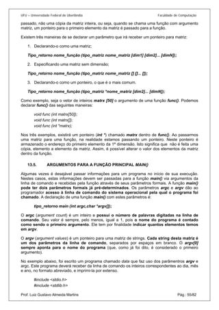 UFU – Universidade Federal de Uberlândia Faculdade de Computação 
passado, não uma cópia da matriz inteira, ou seja, quando se chama uma função com argumento matriz, um ponteiro para o primeiro elemento da matriz é passado para a função. 
Existem três maneiras de se declarar um parâmetro que irá receber um ponteiro para matriz: 
1. Declarando-o como uma matriz; 
Ti 
po_retorno nome_função (tipo_matriz nome_matriz [dim1] [dim2]... [dimN]); 
2. Especificando uma matriz sem dimensão; 
Ti 
po_retorno nome_função (tipo_matriz nome_matriz [] []... []); 
3. Declarando-o como um ponteiro, o que é o mais comum. 
Ti 
po_retorno nome_função (tipo_matriz *nome_matriz [dim2]... [dimN]); 
Como exemplo, seja o vetor de inteiros matrx [50] o argumento de uma função func(). Podemos declarar func() das seguintes maneiras: 
void func (int matrx[50]); 
void func (int matrx[]); 
void func (int *matrx); 
Nos três exemplos, existirá um ponteiro (int *) chamado matrx dentro de func(). Ao passarmos uma matriz para uma função, na realidade estamos passando um ponteiro. Neste ponteiro é armazenado o endereço do primeiro elemento da 1ª dimensão. Isto significa que não é feita uma cópia, elemento a elemento da matriz. Assim, é possível alterar o valor dos elementos da matriz dentro da função. 
13.5. ARGUMENTOS PARA A FUNÇÃO PRINCIPAL MAIN() 
Algum 
as vezes é desejável passar informações para um programa no início de sua execução. Nestes casos, estas informações devem ser passadas para a função main() via argumentos da linha de comando e recebidas pela função através de seus parâmetros formais. A função main() pode ter dois parâmetros formais já pré-determinados. Os parâmetros argc e argv dão ao programador acesso à linha de comando do sistema operacional pela qual o programa foi chamado. A declaração de uma função main() com estes parâmetros é: 
tipo_retorno main (int argc,char *argv[]); 
O argc (argument count) é um inteiro e possui o número de palavras digitadas na linha de comando. Seu valor é sempre, pelo menos, igual a 1, pois o nome do programa é contado como sendo o primeiro argumento. Ele tem por finalidade indicar quantos elementos temos em argv. 
O argv (argument values) é um ponteiro para uma matriz de strings. Cada string desta matriz é um dos parâmetros da linha de comando, separados por espaços em branco. O argv[0] sempre aponta para o nome do programa (que, como já foi dito, é considerado o primeiro argumento). 
No exemplo abaixo, foi escrito um programa chamado data que faz uso dos parâmentros argv e argc. Este programa deverá receber da linha de comando os inteiros correspondentes ao dia, mês e ano, no formato abreviado, e imprimi-la por extenso. 
#include <stdio.h> 
Prof. Luiz Gustavo Almeida Martins Pág.: 55/82 
#include <stdlib.h>  