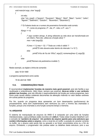 UFU – Universidade Federal de Uberlândia Faculdade de Computação 
void main(int argc, char *argv[]) 
{ 
int mês; 
char *nm_mes[] = {"Janeiro", "Fevereiro", "Março", "Abril", "Maio", "Junho", "Julho", "Agosto", "Setembro", "Outubro", "Novembro", "Dezembro"}; 
/* O if abaixo testa se o numero de parametros fornecidos está correto: 
1º - nome do programa; 2º - dia; 3º - mês; e 4º - ano */ 
if(argc == 4) 
{ 
/* argv contém strings. A string referente ao mês deve ser transformada em um inteiro. Para isto, utiliza-se a função atoi() */ 
mes = atoi (argv[2]); 
if (mes < 1 || mes > 12) /* Testa se o mês é válido */ 
printf("O mês deveria estar dentro do intervalo 1 e 12."); 
else 
printf("n%s de %s de 19%s", argv[1], nomemes[mes-1], argv[3]); 
} 
else 
printf("Número de parâmetros inválido."); 
} 
Neste exemplo, ao digitar a linha de comando: 
data 19 04 1999 
o programa apresentará como saída: 
19 de abril de 1999 
13.6. CONSIDERAÇÕES FINAIS 
É rec 
omendável implementar funções da maneira mais geral possível, pois isto facilita a sua reutilização e entendimento. Além disso, sempre que possível, deve-se evitar o uso variáveis globais nas funções, pois isto dificulta o reaproveitamento da função por outros programas, bem como pode causar efeitos colaterais decorrentes da alteração indevida no valor destas variáveis em outras partes do programa. 
Por fim, quando um programa deve apresentar um bom desempenho (performance) de processamento, seria bom implementá-lo sem nenhuma (ou com o mínimo de) chamadas a funções, porque uma chamada a uma função consome tempo e memória. 
14. ARQUIVOS Prof. Luiz Gustavo Almeida Martins Pág.: 56/82 
O s 
istema de manipulação de arquivos do ANSI C é composto por uma série de funções interelacionadas, cujos protótipos estão reunidos em stdio.h. Todas estas funções trabalham com o conceito de "ponteiro de arquivo”. Um ponteiro de arquivo aponta para uma estrutura que contém informações sobre o arquivo, como o local de um buffer, a posição do caracter corrente no buffer, se o arquivo está sendo lido ou gravado e se foram encontrados erros ou o fim do arquivo. Entratanto, o programador não presisa saber os detalhes desta estrutura, pois a sua  