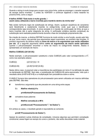 UFU – Universidade Federal de Uberlândia Faculdade de Computação 
Quando a string é muito longa para ocupar uma única linha, pode-se empregar o caracter especial de escape (barra invertida - ) antes do <ENTER> e continuar digitando o texto restante na próxima linha, como a seguir: 
# define AVISO “Este texto é muito grande,  
assim estou utilizando a barra invertida para mantê-lo dentro da minha tela” 
Não existe nenhuma regra de substituição de strings. Assim, qualquer seqüência de caracteres será literalmente e exatamente inserida no código-fonte, onde quer que o identificador correspondente seja encontrado. A única exceção é o macete de continuação de linha, já que a barra invertida não é parte integrante da string. A verificação sintática (sentido contextual) da substituição será realizada posteriormente durante a fase de compilação propriamente dita. 
Na criação de macros, a diretiva DEFINE funciona de modo similar a uma função, exceto pelo fato de que, como macro, ela permite que argumentos sejam suprimidos, ao contrário das funções. O primeiro argumento da diretiva indica o nome da macro e os argumentos que serão utilizados por ela. Já o segundo argumento define como os argumentos da macro serão aplicados quando o pré-processador encontrar o nome da macro no código-fonte restante. Abaixo é apresentado um exemplo de macro: 
#define CUBO(X) ((X)*(X)*(X)) 
Neste exemplo, o pré-processador substituirá o texto CUBO(X) pelo valor correspondente a X3, como nos exemplos abaixo: 
CUBO(2) ((2)*(2)*(2)) = 8 
CUBO(A+B) ((A+B)*(A+B)*(A+B)) 
Neste último caso, é possível notar a importância dos parênteses em torno X na definição da ação na declaração do DEFINE. Sem eles, a substituição de CUBO(A+B) seria equivocada, visto que o resultado seria (A+B*A+B*A+B) e a multiplicação tem precedência sobre a soma. 
O ANSI-C fornece dois operadores do pré-processador para serem utilizados em macros definidas pelo DEFINE. São eles: 
# transforma o argumento que ele precede em uma string entre aspas 
Ex: #define mkstr(s) # s 
printf(mkstr(Processamento de Dados)); 
## concatena duas palavras 
Ex: #define concat(a,b) a ## b 
printf(concat(“Processamento”,” de Dados”); 
Em ambos os casos, o resultado gerado é equivalente ao comando: 
printf(“Processamento de Dados”); 
Prof. Luiz Gustavo Almeida Martins Pág.: 5/82 
Apesar de existirem outras diretivas de compilação, inclusive algumas que permitem compilação condicional, essas fogem ao escopo do curso e, portanto, não serão discutidas neste material.  