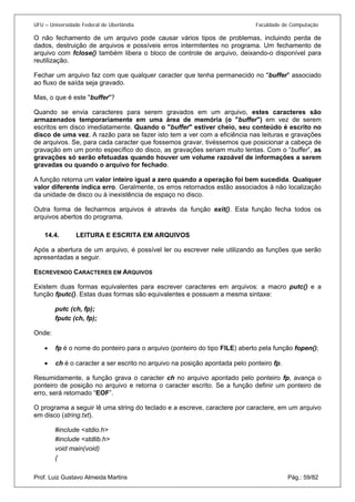 UFU – Universidade Federal de Uberlândia Faculdade de Computação 
O não fechamento de um arquivo pode causar vários tipos de problemas, incluindo perda de dados, destruição de arquivos e possíveis erros intermitentes no programa. Um fechamento de arquivo com fclose() também libera o bloco de controle de arquivo, deixando-o disponível para reutilização. 
Fechar um arquivo faz com que qualquer caracter que tenha permanecido no "buffer" associado ao fluxo de saída seja gravado. 
Mas, o que é este "buffer"? 
Quando se envia caracteres para serem gravados em um arquivo, estes caracteres são armazenados temporariamente em uma área de memória (o "buffer") em vez de serem escritos em disco imediatamente. Quando o "buffer" estiver cheio, seu conteúdo é escrito no disco de uma vez. A razão para se fazer isto tem a ver com a eficiência nas leituras e gravações de arquivos. Se, para cada caracter que fossemos gravar, tivéssemos que posicionar a cabeça de gravação em um ponto específico do disco, as gravações seriam muito lentas. Com o “buffer”, as gravações só serão efetuadas quando houver um volume razoável de informações a serem gravadas ou quando o arquivo for fechado. 
A função retorna um valor inteiro igual a zero quando a operação foi bem sucedida. Qualquer valor diferente indica erro. Geralmente, os erros retornados estão associados à não localização da unidade de disco ou à inexistência de espaço no disco. 
Outra forma de fecharmos arquivos é através da função exit(). Esta função fecha todos os arquivos abertos do programa. 
14.4. LEITURA E ESCRITA EM ARQUIVOS 
Após 
a abertura de um arquivo, é possível ler ou escrever nele utilizando as funções que serão apresentadas a seguir. 
ESCREVENDO CARACTERES EM ARQUIVOS 
Existem duas formas equivalentes para escrever caracteres em arquivos: a macro putc() e a função fputc(). Estas duas formas são equivalentes e possuem a mesma sintaxe: 
putc (ch, fp); 
fputc (ch, fp); 
Onde: 
• fp é o nome do ponteiro para o arquivo (ponteiro do tipo FILE) aberto pela função fopen(); 
• 
ch é o caracter a ser escrito no arquivo na posição apontada pelo ponteiro fp. 
R 
esumidamente, a função grava o caracter ch no arquivo apontado pelo ponteiro fp, avança o ponteiro de posição no arquivo e retorna o caracter escrito. Se a função definir um ponteiro de erro, será retornado “EOF”. 
O programa a seguir lê uma string do teclado e a escreve, caractere por caractere, em um arquivo em disco (string.txt). 
#include <stdio.h> 
#include <stdlib.h> 
void main(void) 
Prof. Luiz Gustavo Almeida Martins Pág.: 59/82 
{  