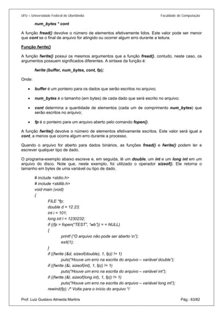 UFU – Universidade Federal de Uberlândia Faculdade de Computação 
num_bytes * cont 
A função fread() devolve o número de elementos efetivamente lidos. Este valor pode ser menor que cont se o final de arquivo for atingido ou ocorrer algum erro durante a leitura. 
Função fwrite() 
A função fwrite() possui os mesmos argumentos que a função fread(), contudo, neste caso, os argumentos possuem significados diferentes. A sintaxe da função é: 
fwrite (buffer, num_bytes, cont, fp); 
Onde: 
• buffer é um ponteiro para os dados que serão escritos no arquivo; 
• 
num_bytes é o tamanho (em bytes) de cada dado que será escrito no arquivo; 
• 
cont determina a quantidade de elementos (cada um de comprimento num_bytes) que serão escritos no arquivo; 
• 
fp é o ponteiro para um arquivo aberto pelo comando fopen(). 
A 
função fwrite() devolve o número de elementos efetivamente escritos. Este valor será igual a cont, a menos que ocorra algum erro durante a processo. 
Quando o arquivo for aberto para dados binários, as funções fread() e fwrite() podem ler e escrever qualquer tipo de dado. 
O programa-exemplo abaixo escreve e, em seguida, lê um double, um int e um long int em um arquivo do disco. Note que, neste exemplo, foi utilizado o operador sizeof(). Ele retorna o tamanho em bytes de uma variável ou tipo de dado. 
# include <stdio.h> 
# include <stdlib.h> 
void main (void) 
{ 
FILE *fp; 
double d = 12.23; 
int i = 101; 
long int l = 1230232; 
if ((fp = fopen(“TEST”, “wb”)) = = NULL) 
{ 
printf (“O arquivo não pode ser aberto n”); 
exit(1); 
} 
if ((fwrite (&d, sizeof(double), 1, fp)) != 1) 
puts(“Houve um erro na escrita do arquivo – variável double”); 
if ((fwrite (&i, sizeof(int), 1, fp)) != 1) 
puts(“Houve um erro na escrita do arquivo – variável int”); 
if ((fwrite (&l, sizeof(long int), 1, fp)) != 1) 
puts(“Houve um erro na escrita do arquivo – variável long int”); 
Prof. Luiz Gustavo Almeida Martins Pág.: 63/82 
rewind(fp); /* Volta para o início do arquivo */  