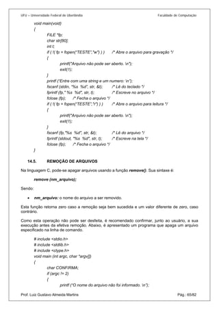 UFU – Universidade Federal de Uberlândia Faculdade de Computação 
void main(void) 
{ 
FILE *fp; 
char str[80]; 
int t; 
if ( !( fp = fopen(“TESTE”,"w") ) ) /* Abre o arquivo para gravação */ 
{ 
printf("Arquivo não pode ser aberto. n"); 
exit(1); 
} 
printf (“Entre com uma string e um numero: n”); 
fscanf (stdin, “%s %d”, str, &t); /* Lê do teclado */ 
fprintf (fp," %s %d", str, t); /* Escreve no arquivo */ 
fclose (fp); /* Fecha o arquivo */ 
if ( !( fp = fopen(“TESTE”,"r") ) ) /* Abre o arquivo para leitura */ 
{ 
printf("Arquivo não pode ser aberto. n"); 
exit(1); 
} 
fscanf (fp,"%s %d", str, &t); /* Lê do arquivo */ 
fprintf (stdout, "%s %d", str, t); /* Escreve na tela */ 
fclose (fp); /* Fecha o arquivo */ 
} 
14.5. REMOÇÃO DE ARQUIVOS 
Na li 
nguagem C, pode-se apagar arquivos usando a função remove(). Sua sintaxe é: 
remove (nm_arquivo); 
Sendo: 
• nm_arquivo: o nome do arquivo a ser removido. 
E 
sta função retorna zero caso a remoção seja bem sucedida e um valor diferente de zero, caso contrário. 
Como esta operação não pode ser desfeita, é recomendado confirmar, junto ao usuário, a sua execução antes da efetiva remoção. Abaixo, é apresentado um programa que apaga um arquivo especificado na linha de comando. 
# include <stdio.h> 
# include <stdlib.h> 
# include <ctype.h> 
void main (int argc, char *argv[]) 
{ 
char CONFIRMA; 
if (argc != 2) 
{ 
Prof. Luiz Gustavo Almeida Martins Pág.: 65/82 
printf (“O nome do arquivo não foi informado. n”);  