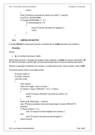 UFU – Universidade Federal de Uberlândia Faculdade de Computação 
exit(1); 
} 
printf (“Confirma a remoção do arquivo %s (S/N) ?”, argv[1]); 
scanf(“%c”, &CONFIRMA); 
if ( toupper(CONFIRMA) = = ‘S’ ) 
if ( remove(argv[1]) != 0) 
{ 
puts (“O arquivo não pode ser apagado.”); 
exit(1); 
} 
} 
14.6. LIMPEZA DO BUFFER 
A fun 
ção fflush() é usada para esvaziar o conteúdo de um buffer de saída. Sua sintaxe é: 
fflush(fp); 
Sendo: 
• fp: um ponteiro de arquivo válido. 
E 
sta função escreve o conteúdo de qualquer dado existente no buffer do arquivo associado a fp. Se não for informado o ponteiro fp, a função descarrega todos os arquivos abertos para saída. 
Quando a operação é realizada com sucesso, a função retorna zero. Caso contrário, retorna EOF. 
O exemplo abaixo ilustra o uso desta função: 
# include <stdio.h> 
# include <string.h> 
void main (void) 
{ 
FILE *stream; 
static char msg[] = “Isto é um teste ”; 
if ( (stream = fopen (“ARQ.DAT”, “w”) ) == NULL) 
{ 
printf (“O arquivo ARQ.DAT não pode ser aberto. n”); 
exit(1); 
} 
fwrite (msg, strlen(msg), 1, stream); 
puts (“Pressione qualquer tecla para descarregar o arquivo ARQ.DAT”); 
getchar(); 
if ( fflush (stream) == 0 ) 
puts (“O arquivo foi descarregado com sucesso.”); 
else 
puts (“O arquivo não pode ser descarregado.”); 
fclose (stream); 
Prof. Luiz Gustavo Almeida Martins Pág.: 66/82 
}  
