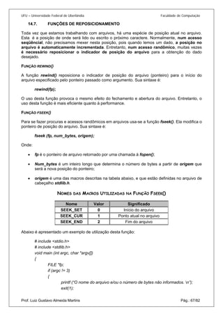 UFU – Universidade Federal de Uberlândia Faculdade de Computação 
14.7. FUNÇÕES DE REPOSICIONAMENTO 
Toda 
vez que estamos trabalhando com arquivos, há uma espécie de posição atual no arquivo. Esta é a posição de onde será lido ou escrito o próximo caractere. Normalmente, num acesso seqüêncial, não precisamos mexer nesta posição, pois quando lemos um dado, a posição no arquivo é automaticamente incrementada. Entretanto, num acesso randômico, muitas vezes é necessário reposicionar o indicador de posição do arquivo para a obtenção do dado desejado. 
FUNÇÃO REWIND() 
A função rewind() reposiciona o indicador de posição do arquivo (ponteiro) para o início do arquivo especificado pelo ponteiro passado como argumento. Sua sintaxe é: 
rewind(fp); 
O uso desta função provoca o mesmo efeito do fechamento e abertura do arquivo. Entretanto, o uso desta função é mais eficiente quanto à performance. 
FUNÇÃO FSEEK() 
Para se fazer procuras e acessos randômicos em arquivos usa-se a função fseek(). Ela modifica o ponteiro de posição do arquivo. Sua sintaxe é: 
fseek (fp, num_bytes, origem); 
Onde: 
• fp é o ponteiro de arquivo retornado por uma chamada à fopen(); 
• 
Num_bytes é um inteiro longo que determina o número de bytes a partir de origem que será a nova posição do ponteiro; 
• 
origem é uma das macros descritas na tabela abaixo, e que estão definidas no arquivo de cabeçalho stdlib.h. 
N 
OMES DAS MACROS UTILIZADAS NA FUNÇÃO FSEEK() 
Valor 
Significado 
Nome 
0 
Início do arquivo 
SEEK_SET 
1 
Ponto atual no arquivo 
SEEK_CUR 
2 
Fim do arquivo 
SEEK_END 
Abaixo é apresentado um exemplo de utilização desta função: 
# include <stdio.h> 
# include <stdlib.h> 
void main (int argc, char *argv[]) 
{ 
FILE *fp; 
if (argc != 3) 
{ 
printf (“O nome do arquivo e/ou o número de bytes não informados. n”); Prof. Luiz Gustavo Almeida Martins Pág.: 67/82 
exit(1);  