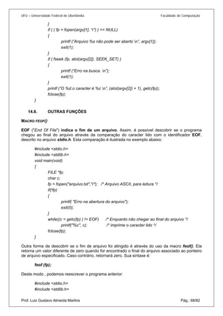 UFU – Universidade Federal de Uberlândia Faculdade de Computação 
} 
if ( ( fp = fopen(argv[1], “r”) ) == NULL) 
{ 
printf (“Arquivo %s não pode ser aberto n”, argv[1]); 
exit(1); 
} 
if ( fseek (fp, atol(argv[2]), SEEK_SET) ) 
{ 
printf (“Erro na busca. n”); 
exit(1); 
} 
printf (“O %d.o caracter é %c n”, (atol(argv[2]) + 1), getc(fp)); 
fclose(fp); 
} 
14.8. OUTRAS FUNÇÕES 
MACRO 
FEOF() 
EOF ("End Of File") indica o fim de um arquivo. Assim, é possível descobrir se o programa chegou ao final do arquivo através da comparação do caracter lido com o identificador EOF, descrito no arquivo stdio.h. Esta comparação é ilustrada no exemplo abaixo: 
#include <stdio.h> 
#include <stdlib.h> 
void main(void) 
{ 
FILE *fp; 
char c; 
fp = fopen("arquivo.txt","r"); /* Arquivo ASCII, para leitura */ 
if(!fp) 
{ 
printf( "Erro na abertura do arquivo"); 
exit(0); 
} 
while((c = getc(fp) ) != EOF) /* Enquanto não chegar ao final do arquivo */ 
printf("%c", c); /* imprime o caracter lido */ 
fclose(fp); 
} 
Outra forma de descobrir se o fim de arquivo foi atingido é através do uso da macro feof(). Ela retorna um valor diferente de zero quando for encontrado o final do arquivo associado ao ponteiro de arquivo especificado. Caso contrário, retornará zero. Sua sintaxe é: 
feof (fp); 
Deste modo , podemos reescrever o programa anterior: 
#include <stdio.h> 
Prof. Luiz Gustavo Almeida Martins Pág.: 68/82 
#include <stdlib.h>  