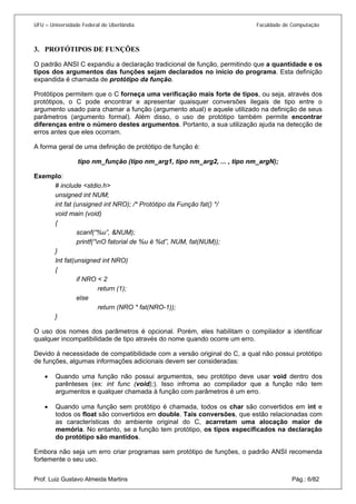 UFU – Universidade Federal de Uberlândia Faculdade de Computação 
3. 
PROTÓTIPOS DE FUNÇÕES 
O padrão ANSI C expandiu a declaração tradicional de função, permitindo que a quantidade e os tipos dos argumentos das funções sejam declarados no início do programa. Esta definição expandida é chamada de protótipo da função. 
Protótipos permitem que o C forneça uma verificação mais forte de tipos, ou seja, através dos protótipos, o C pode encontrar e apresentar quaisquer conversões ilegais de tipo entre o argumento usado para chamar a função (argumento atual) e aquele utilizado na definição de seus parâmetros (argumento formal). Além disso, o uso de protótipo também permite encontrar diferenças entre o número destes argumentos. Portanto, a sua utilização ajuda na detecção de erros antes que eles ocorram. 
A forma geral de uma definição de protótipo de função é: 
tipo nm_função (tipo nm_arg1, tipo nm_arg2, ... , tipo nm_argN); 
Exemplo: 
# include <stdio.h> 
unsigned int NUM; 
int fat (unsigned int NRO); /* Protótipo da Função fat() */ 
void main (void) 
{ 
scanf(“%u”, &NUM); 
printf(“nO fatorial de %u é %d”, NUM, fat(NUM)); 
} 
Int fat(unsigned int NRO) 
{ 
if NRO < 2 
return (1); 
else 
return (NRO * fat(NRO-1)); 
} 
O uso dos nomes dos parâmetros é opcional. Porém, eles habilitam o compilador a identificar qualquer incompatibilidade de tipo através do nome quando ocorre um erro. 
Devido à necessidade de compatibilidade com a versão original do C, a qual não possui protótipo de funções, algumas informações adicionais devem ser consideradas: 
• 
Quando uma função não possui argumentos, seu protótipo deve usar void dentro dos parênteses (ex: int func (void);). Isso infroma ao compilador que a função não tem argumentos e qualquer chamada à função com parâmetros é um erro. 
• 
Quando uma função sem protótipo é chamada, todos os char são convertidos em int e todos os float são convertidos em double. Tais conversões, que estão relacionadas com as características do ambiente original do C, acarretam uma alocação maior de memória. No entanto, se a função tem protótipo, os tipos especificados na declaração do protótipo são mantidos. 
Prof. Luiz Gustavo Almeida Martins Pág.: 6/82 
Embora não seja um erro criar programas sem protótipo de funções, o padrão ANSI recomenda fortemente o seu uso.  
