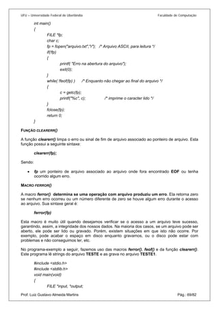 UFU – Universidade Federal de Uberlândia Faculdade de Computação 
int main() 
{ 
FILE *fp; 
char c; 
fp = fopen("arquivo.txt","r"); /* Arquivo ASCII, para leitura */ 
if(!fp) 
{ 
printf( "Erro na abertura do arquivo"); 
exit(0); 
} 
while( !feof(fp) ) /* Enquanto não chegar ao final do arquivo */ 
{ 
c = getc(fp); 
printf("%c", c); /* imprime o caracter lido */ 
} 
fclose(fp); 
return 0; 
} 
FUNÇÃO CLEARERR() 
A função clearerr() limpa o erro ou sinal de fim de arquivo associado ao ponteiro de arquivo. Esta função possui a seguinte sintaxe: 
clearerr(fp); 
Sendo: 
• fp um ponteiro de arquivo associado ao arquivo onde fora encontrado EOF ou tenha ocorrido algum erro. 
M 
ACRO FERROR() 
A macro ferror() determina se uma operação com arquivo produziu um erro. Ela retorna zero se nenhum erro ocorreu ou um número diferente de zero se houve algum erro durante o acesso ao arquivo. Sua sintaxe geral é: 
ferror(fp) 
Esta macro é muito útil quando desejamos verificar se o acesso a um arquivo teve sucesso, garantindo, assim, a integridade dos nossos dados. Na maioria dos casos, se um arquivo pode ser aberto, ele pode ser lido ou gravado. Porém, existem situações em que isto não ocorre. Por exemplo, pode acabar o espaço em disco enquanto gravamos, ou o disco pode estar com problemas e não conseguimos ler, etc. 
No programa-exemplo a seguir, fazemos uso das macros ferror(), feof() e da função clearerr(). Este programa lê strings do arquivo TESTE e as grava no arquivo TESTE1. 
#include <stdio.h> 
#include <stdlib.h> 
void main(void) 
{ 
Prof. Luiz Gustavo Almeida Martins Pág.: 69/82 
FILE *input, *output;  