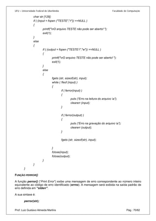 UFU – Universidade Federal de Uberlândia Faculdade de Computação 
char str [128]; 
if ( (input = fopen ("TESTE","r")) ==NULL ) 
{ 
printf("nO arquivo TESTE não pode ser aberto! "); 
exit(1); 
} 
else 
{ 
if ( (output = fopen ("TESTE1","w")) ==NULL ) 
{ 
printf("nO arquivo TESTE não pode ser aberto! "); 
exit(1); 
} 
else 
{ 
fgets (str, sizeof(str), input); 
while ( !feof (input) ) 
{ 
if ( ferror(input) ) 
{ 
puts (“Erro na leitura do arquivo a”); 
clearerr (input); 
} 
if ( ferror(output) ) 
{ 
puts (“Erro na gravação do arquivo a”); 
clearerr (output); 
} 
fgets (str, sizeof(str), input); 
} 
fclose(input); 
fclose(output); 
} 
} 
} 
FUNÇÃO PERROR() 
A função perror() (“Print Error”) exibe uma mensagem de erro correspondente ao número inteiro equivalente ao código de erro identificado (errno). A mensagem será exibida na saída padrão de erro definida em “stderr”. 
A sua sintaxe é: 
Prof. Luiz Gustavo Almeida Martins Pág.: 70/82 
perror(str);  