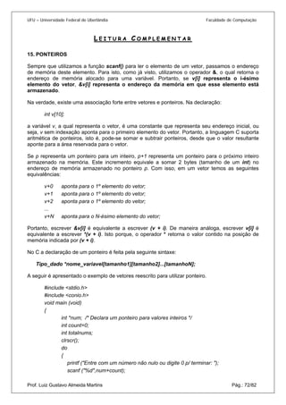 UFU – Universidade Federal de Uberlândia Faculdade de Computação 
LEITURA COMPLEMENTAR 
15. PONTEIROS 
Sem 
pre que utilizamos a função scanf() para ler o elemento de um vetor, passamos o endereço de memória deste elemento. Para isto, como já visto, utilizamos o operador &, o qual retorna o endereço de memória alocado para uma variável. Portanto, se v[i] representa o i-ésimo elemento do vetor, &v[i] representa o endereço da memória em que esse elemento está armazenado. 
Na verdade, existe uma associação forte entre vetores e ponteiros. Na declaração: 
int v[10]; 
a variável v, a qual representa o vetor, é uma constante que representa seu endereço inicial, ou seja, v sem indexação aponta para o primeiro elemento do vetor. Portanto, a linguagem C suporta aritmética de ponteiros, isto é, pode-se somar e subtrair ponteiros, desde que o valor resultante aponte para a área reservada para o vetor. 
Se p representa um ponteiro para um inteiro, p+1 representa um ponteiro para o próximo inteiro armazenado na memória. Este incremento equivale a somar 2 bytes (tamanho de um int) no endereço de memória armazenado no ponteiro p. Com isso, em um vetor temos as seguintes equivalências: 
v+0 aponta para o 1º elemento do vetor; 
v+1 aponta para o 1º elemento do vetor; 
v+2 aponta para o 1º elemento do vetor; 
... 
v+N aponta para o N-ésimo elemento do vetor; 
Portanto, escrever &v[i] é equivalente a escrever (v + i). De maneira análoga, escrever v[i] é equivalente a escrever *(v + i). Isto porque, o operador * retorna o valor contido na posição de memória indicada por (v + i). 
No C a declaração de um ponteiro é feita pela seguinte sintaxe: 
Tipo_dado *nome_variavel[tamanho1][tamanho2]...[tamanhoN]; 
A seguir é apresentado o exemplo de vetores reescrito para utilizar ponteiro. 
#include <stdio.h> 
#include <conio.h> 
void main (void) 
{ 
int *num; /* Declara um ponteiro para valores inteiros */ 
int count=0; 
int totalnums; 
clrscr(); 
do 
{ 
printf ("Entre com um número não nulo ou digite 0 p/ terminar: "); 
Prof. Luiz Gustavo Almeida Martins Pág.: 72/82 
scanf ("%d",num+count);  