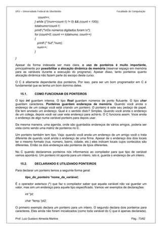 UFU – Universidade Federal de Uberlândia Faculdade de Computação 
count++; 
} while ((*(num+count-1) != 0) && (count < 100)); 
totalnums=count-1; 
printf ("nOs números digitados foram:n"); 
for (count=0; count <= totalnums; count++) 
{ 
printf (" %d",*num); 
num++; 
} 
} 
Apesar da forma indexada ser mais clara, o uso de ponteiros é muito importante, principalmente por possibilitar a alocação dinâmica de memória (reservar espaço em memória para as variáveis durante a execução do programa). Apesar disso, tanto ponteiros quanto alocação dinâmica não fazem parte do escopo deste curso. 
O C é altamente dependente dos ponteiros. Por isso, para ser um bom programador em C é fundamental que se tenha um bom domínio deles. 
15.1. COMO FUNCIONAM OS PONTEIROS 
O tip 
o int guardam inteiros. O tipo float guardam números de ponto flutuante. O tipo char guardam caracteres. Ponteiros guardam endereços de memória. Quando você anota o endereço de um colega você está criando um ponteiro. O ponteiro é este seu pedaço de papel. Ele tem anotado um endereço. Qual é o sentido disto? Simples. Quando você anota o endereço de um colega, depois você vai usar este endereço para achá-lo. O C funciona assim. Voce anota o endereço de algo numa variável ponteiro para depois usar. 
Da mesma maneira, uma agenda, onde são guardados endereços de vários amigos, poderia ser vista como sendo uma matriz de ponteiros no C. 
Um ponteiro também tem tipo. Veja: quando você anota um endereço de um amigo você o trata diferente de quando você anota o endereço de uma firma. Apesar de o endereço dos dois locais ter o mesmo formato (rua, número, bairro, cidade, etc.) eles indicam locais cujos conteúdos são diferentes. Então os dois endereços são ponteiros de tipos diferentes. 
No C quando declaramos ponteiros nós informamos ao compilador para que tipo de variável vamos apontá-lo. Um ponteiro int aponta para um inteiro, isto é, guarda o endereço de um inteiro. 
15.2. DECLARANDO E UTILIZANDO PONTEIROS 
Para 
declarar um ponteiro temos a seguinte forma geral: 
tipo_do_ponteiro *nome_da_variável; 
É o operador asterisco (*) que faz o compilador saber que aquela variável não vai guardar um valor, mas sim um endereço para aquele tipo especificado. Vamos ver exemplos de declarações: 
int *pt; 
char *temp,*pt2; 
Prof. Luiz Gustavo Almeida Martins Pág.: 73/82 
O primeiro exemplo declara um ponteiro para um inteiro. O segundo declara dois ponteiros para caracteres. Eles ainda não foram inicializados (como toda variável do C que é apenas declarada).  