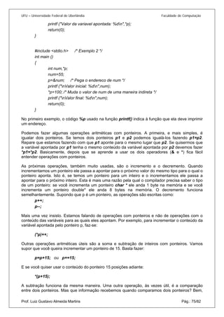 UFU – Universidade Federal de Uberlândia Faculdade de Computação 
printf ("Valor da variavel apontada: %dn",*p); 
return(0); 
} 
#include <stdio.h> /* Exemplo 2 */ 
int main () 
{ 
int num,*p; 
num=55; 
p=&num; /* Pega o endereco de num */ 
printf ("nValor inicial: %dn",num); 
*p=100; /* Muda o valor de num de uma maneira indireta */ 
printf ("nValor final: %dn",num); 
return(0); 
} 
No primeiro exemplo, o código %p usado na função printf() indica à função que ela deve imprimir um endereço. 
Podemos fazer algumas operações aritméticas com ponteiros. A primeira, e mais simples, é igualar dois ponteiros. Se temos dois ponteiros p1 e p2 podemos igualá-los fazendo p1=p2. Repare que estamos fazendo com que p1 aponte para o mesmo lugar que p2. Se quisermos que a variável apontada por p1 tenha o mesmo conteúdo da variável apontada por p2 devemos fazer *p1=*p2. Basicamente, depois que se aprende a usar os dois operadores (& e *) fica fácil entender operações com ponteiros. 
As próximas operações, também muito usadas, são o incremento e o decremento. Quando incrementamos um ponteiro ele passa a apontar para o próximo valor do mesmo tipo para o qual o ponteiro aponta. Isto é, se temos um ponteiro para um inteiro e o incrementamos ele passa a apontar para o próximo inteiro. Esta é mais uma razão pela qual o compilador precisa saber o tipo de um ponteiro: se você incrementa um ponteiro char * ele anda 1 byte na memória e se você incrementa um ponteiro double* ele anda 8 bytes na memória. O decremento funciona semelhantemente. Supondo que p é um ponteiro, as operações são escritas como: 
p++; 
p--; 
Mais uma vez insisto. Estamos falando de operações com ponteiros e não de operações com o conteúdo das variáveis para as quais eles apontam. Por exemplo, para incrementar o conteúdo da variável apontada pelo ponteiro p, faz-se: 
(*p)++; 
Outras operações aritméticas úteis são a soma e subtração de inteiros com ponteiros. Vamos supor que você queira incrementar um ponteiro de 15. Basta fazer: 
p=p+15; ou p+=15; 
E se você quiser usar o conteúdo do ponteiro 15 posições adiante: 
*(p+15); 
Prof. Luiz Gustavo Almeida Martins Pág.: 75/82 
A subtração funciona da mesma maneira. Uma outra operação, às vezes útil, é a comparação entre dois ponteiros. Mas que informação recebemos quando comparamos dois ponteiros? Bem,  
