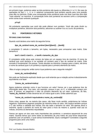 UFU – Universidade Federal de Uberlândia Faculdade de Computação 
em primeiro lugar, podemos saber se dois ponteiros são iguais ou diferentes (== e !=). No caso de operações do tipo >, <, >= e <= estamos comparando qual ponteiro aponta para uma posição mais alta na memória. Então uma comparação entre ponteiros pode nos dizer qual dos dois está "mais adiante" na memória. A comparação entre dois ponteiros se escreve como a comparação entre outras duas variáveis quaisquer: 
p1>p2 
Há entretanto operações que você não pode efetuar num ponteiro. Você não pode dividir ou multiplicar ponteiros, adicionar dois ponteiros, adicionar ou subtrair float ou double de ponteiros. 
15.3. PONTEIROS E VETORES 
VETOR 
ES COMO PONTEIROS 
Quando você declara uma matriz da seguinte forma: 
tipo_da_variável nome_da_variável [tam1][tam2] ... [tamN]; 
o compilador C calcula o tamanho, em bytes, necessário para armazenar esta matriz. Este tamanho é: 
tam1 x tam2 x tam3 x ... x tamN x tamanho_do_tipo 
O compilador então aloca este número de bytes em um espaço livre de memória. O nome da variável que você declarou é na verdade um ponteiro para o tipo da variável da matriz. Este conceito é fundamental. Eis porque: Tendo alocado na memória o espaço para a matriz, ele toma o nome da variável (que é um ponteiro) e aponta para o primeiro elemento da matriz. 
Mas aí surge a pergunta: então como é que podemos usar a seguinte notação? 
nome_da_variável[índice] 
Isto pode ser facilmente explicado desde que você entenda que a notação acima é absolutamente equivalente a se fazer: 
*(nome_da_variável+índice) 
Agora podemos entender como é que funciona um vetor! Vamos ver o que podemos tirar de informação deste fato. Fica claro, por exemplo, porque é que, no C, a indexação começa com zero. É porque, ao pegarmos o valor do primeiro elemento de um vetor, queremos, de fato, *nome_da_variável e então devemos ter um índice igual a zero. Então sabemos que: 
*nome_da_variável é equivalente a nome_da_variável[0] 
Outra coisa: apesar de, na maioria dos casos, não fazer muito sentido, poderíamos ter índices negativos. Estaríamos pegando posições de memória antes do vetor. Isto explica também porque o C não verifica a validade dos índices. Ele não sabe o tamanho do vetor. Ele apenas aloca a memória, ajusta o ponteiro do nome do vetor para o início do mesmo e, quando você usa os índices, encontra os elementos requisitados. 
Vamos ver agora um dos usos mais importantes dos ponteiros: a varredura sequencial de uma matriz. Quando temos que varrer todos os elementos de uma matriz de uma forma sequencial, podemos usar um ponteiro, o qual vamos incrementando. Qual a vantagem? Considere o seguinte programa para zerar uma matriz: 
Prof. Luiz Gustavo Almeida Martins Pág.: 76/82 
int main ()  