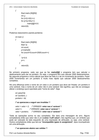 UFU – Universidade Federal de Uberlândia Faculdade de Computação 
{ 
float matrx [50][50]; 
int i,j; 
for (i=0;i<50;i++) 
for (j=0;j<50;j++) 
matrx[i][j]=0.0; 
return(0); 
} 
Podemos reescrevê-lo usando ponteiros: 
int main () 
{ 
float matrx [50][50]; 
float *p; 
int count; 
p=matrx[0]; 
for (count=0;count<2500;count++) 
{ 
*p=0.0; 
p++; 
} 
return(0); 
} 
No primeiro programa, cada vez que se faz matrx[i][j] o programa tem que calcular o deslocamento para dar ao ponteiro. Ou seja, o programa tem que calcular 2500 deslocamentos. No segundo programa o único cálculo que deve ser feito é o de um incremento de ponteiro. Fazer 2500 incrementos em um ponteiro é muito mais rápido que calcular 2500 deslocamentos completos. 
Há uma diferença entre o nome de um vetor e um ponteiro que deve ser frisada: um ponteiro é uma variável, mas o nome de um vetor não é uma variável. Isto significa, que não se consegue alterar o endereço que é apontado pelo "nome do vetor". Seja: 
int vetor[10]; 
int *ponteiro, i; 
ponteiro = &i; 
/* as operacoes a seguir sao invalidas */ 
vetor = vetor + 2; /* ERRADO: vetor nao e' variavel */ 
vetor++; /* ERRADO: vetor nao e' variavel */ 
vetor = ponteiro; /* ERRADO: vetor nao e' variavel */ 
Teste as operações acima no seu compilador. Ele dará uma mensagem de erro. Alguns compiladores dirão que vetor não é um Lvalue ("Left value"). Isto significa que, um símbolo que pode ser colocado do lado esquerdo de uma expressão de atribuição, ou seja, uma variável. Outros compiladores dirão que tem-se "incompatible types in assignment", tipos incompatíveis em uma atribuição. 
Prof. Luiz Gustavo Almeida Martins Pág.: 77/82 
/* as operacoes abaixo sao validas */  