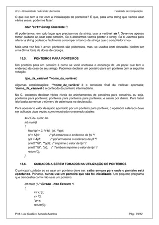 UFU – Universidade Federal de Uberlândia Faculdade de Computação 
O que isto tem a ver com a inicialização de ponteiros? É que, para uma string que vamos usar várias vezes, podemos fazer: 
char *str1="String constante."; 
Aí poderíamos, em todo lugar que precisarmos da string, usar a variável str1. Devemos apenas tomar cuidado ao usar este ponteiro. Se o alterarmos vamos perder a string. Se o usarmos para alterar a string podemos facilmente corromper o banco de strings que o compilador criou. 
Mais uma vez fica o aviso: ponteiros são poderosos, mas, se usados com descuido, podem ser uma ótima fonte de dores de cabeça. 
15.5. PONTEIROS PARA PONTEIROS 
Um po 
nteiro para um ponteiro é como se você anotasse o endereço de um papel que tem o endereço da casa do seu amigo. Podemos declarar um ponteiro para um ponteiro com a seguinte notação: 
tipo_da_variável **nome_da_variável; 
Algumas considerações: **nome_da_variável é o conteúdo final da variável apontada; *nome_da_variável é o conteúdo do ponteiro intermediário. 
No C, podemos declarar vários níveis de aninhamentos de ponteiros para ponteiros, ou seja, ponteiros para ponteiros; ponteiros para ponteiros para ponteiros; e assim por diante. Para fazer isto basta aumentar o número de asteriscos na declaracão. 
Para acessar o valor desejado apontado por um ponteiro para ponteiro, o operador asterisco deve ser aplicado duas vezes, como mostrado no exemplo abaixo: 
#include <stdio.h> 
int main() 
{ 
float fpi = 3.1415, *pf, **ppf; 
pf = &fpi; /* pf armazena o endereco de fpi */ 
ppf = &pf; /* ppf armazena o endereco de pf */ 
printf("%f", **ppf); /* Imprime o valor de fpi */ 
printf("%f", *pf); /* Tambem imprime o valor de fpi */ 
return(0); 
} 
15.6. CUIDADOS A SEREM TOMADOS NA UTILIZAÇÃO DE PONTEIROS 
O pri 
ncipal cuidado ao se usar um ponteiro deve ser: saiba sempre para onde o ponteiro está apontando. Portanto, nunca use um ponteiro que não foi inicializado. Um pequeno programa que demonstra como não usar um ponteiro: 
int main () /* Errado - Nao Execute */ 
{ 
int x,*p; 
x=13; 
*p=x; 
Prof. Luiz Gustavo Almeida Martins Pág.: 79/82 
return(0);  