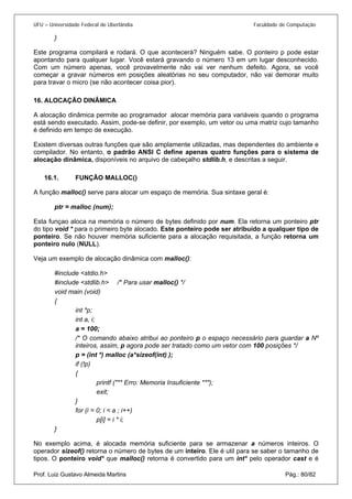 UFU – Universidade Federal de Uberlândia Faculdade de Computação 
} 
Este programa compilará e rodará. O que acontecerá? Ninguém sabe. O ponteiro p pode estar apontando para qualquer lugar. Você estará gravando o número 13 em um lugar desconhecido. Com um número apenas, você provavelmente não vai ver nenhum defeito. Agora, se você começar a gravar números em posições aleatórias no seu computador, não vai demorar muito para travar o micro (se não acontecer coisa pior). 
16. ALOCAÇÃO DINÂMICA 
A a 
locação dinâmica permite ao programador alocar memória para variáveis quando o programa está sendo executado. Assim, pode-se definir, por exemplo, um vetor ou uma matriz cujo tamanho é definido em tempo de execução. 
Existem diversas outras funções que são amplamente utilizadas, mas dependentes do ambiente e compilador. No entanto, o padrão ANSI C define apenas quatro funções para o sistema de alocação dinâmica, disponíveis no arquivo de cabeçalho stdlib.h, e descritas a seguir. 
16.1. FUNÇÃO MALLOC() 
A fun 
ção malloc() serve para alocar um espaço de memória. Sua sintaxe geral é: 
ptr = malloc (num); 
Esta funçao aloca na memória o número de bytes definido por num. Ela retorna um ponteiro ptr do tipo void * para o primeiro byte alocado. Este ponteiro pode ser atribuído a qualquer tipo de ponteiro. Se não houver memória suficiente para a alocação requisitada, a função retorna um ponteiro nulo (NULL). 
Veja um exemplo de alocação dinâmica com malloc(): 
#include <stdio.h> 
#include <stdlib.h> /* Para usar malloc() */ 
void main (void) 
{ 
int *p; 
int a, i; 
a = 100; 
/* O comando abaixo atribui ao ponteiro p o espaço necessário para guardar a Nº inteiros, assim, p agora pode ser tratado como um vetor com 100 posições */ 
p = (int *) malloc (a*sizeof(int) ); 
if (!p) 
{ 
printf ("** Erro: Memoria Insuficiente **"); 
exit; 
} 
for (i = 0; i < a ; i++) 
p[i] = i * i; 
} 
Prof. Luiz Gustavo Almeida Martins Pág.: 80/82 
No exemplo acima, é alocada memória suficiente para se armazenar a números inteiros. O operador sizeof() retorna o número de bytes de um inteiro. Ele é util para se saber o tamanho de tipos. O ponteiro void* que malloc() retorna é convertido para um int* pelo operador cast e é  