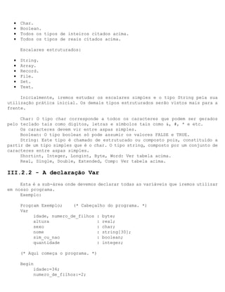 •   Char.
  •   Boolean.
  •   Todos os tipos de inteiros citados acima.
  •   Todos os tipos de reais citados acima.

      Escalares estruturados:

  •   String.
  •   Array.
  •   Record.
  •   File.
  •   Set.
  •   Text.

     Inicialmente, iremos estudar os escalares simples e o tipo String pela sua
utilização prática inicial. Os demais tipos estruturados serão vistos mais para a
frente.

     Char: O tipo char corresponde a todos os caracteres que podem ser gerados
pelo teclado tais como dígitos, letras e símbolos tais como &, #, * e etc.
     Os caracteres devem vir entre aspas simples.
     Boolean: O tipo boolean só pode assumir os valores FALSE e TRUE.
     String: Este tipo é chamado de estruturado ou composto pois‚ constituído a
partir de um tipo simples que é o char. O tipo string‚ composto por um conjunto de
caracteres entre aspas simples.
     Shortint, Integer, Longint, Byte, Word: Ver tabela acima.
     Real, Single, Double, Extended, Comp: Ver tabela acima.

III.2.2 - A declaração Var
     Esta é a sub-área onde devemos declarar todas as variáveis que iremos utilizar
em nosso programa.
     Exemplo:

      Program Exemplo;    (* Cabeçalho do programa. *)
      Var
           idade, numero_de_filhos : byte;
           altura                  : real;
           sexo                    : char;
           nome                    : string[30];
           sim_ou_nao              : boolean;
           quantidade              : integer;

      (* Aqui começa o programa. *)

      Begin
           idade:=34;
           numero_de_filhos:=2;
 