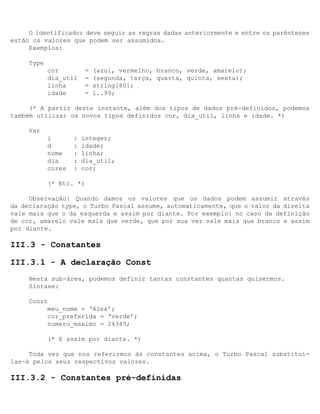 O identificador deve seguir as regras dadas anteriormente e entre os parênteses
estão os valores que podem ser assumidos.
     Exemplos:

     Type
            cor          =   (azul, vermelho, branco, verde, amarelo);
            dia_util     =   (segunda, terça, quarta, quinta, sexta);
            linha        =   string[80];
            idade        =   1..99;

     (* A partir deste instante, além dos tipos de dados pré-definidos, podemos
também utilizar os novos tipos definidos cor, dia_util, linha e idade. *)

     Var
            i       :   integer;
            d       :   idade;
            nome    :   linha;
            dia     :   dia_util;
            cores   :   cor;

            (* Etc. *)

     Observação: Quando damos os valores que os dados podem assumir através
da declaração type, o Turbo Pascal assume, automaticamente, que o valor da direita
vale mais que o da esquerda e assim por diante. Por exemplo: no caso da definição
de cor, amarelo vale mais que verde, que por sua vez vale mais que branco e assim
por diante.

III.3 - Constantes

III.3.1 - A declaração Const
     Nesta sub-área, podemos definir tantas constantes quantas quisermos.
     Sintaxe:

     Const
          meu_nome = ‘Alex’;
          cor_preferida = ‘verde’;
          numero_maximo = 24345;

            (* E assim por diante. *)

     Toda vez que nos referirmos às constantes acima, o Turbo Pascal substituí-
las-á pelos seus respectivos valores.

III.3.2 - Constantes pré-definidas
 