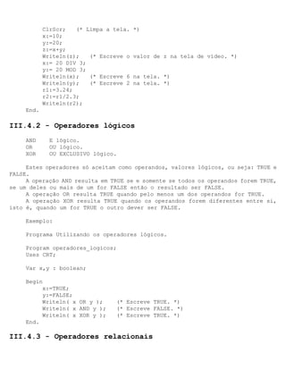 ClrScr;   (* Limpa a tela.   *)
            x:=10;
            y:=20;
            z:=x+y;
            Writeln(z);   (* Escreve o   valor de z na tela de vídeo. *)
            x:= 20 DIV 3;
            y:= 20 MOD 3;
            Writeln(x);   (* Escreve 6   na tela. *)
            Writeln(y);   (* Escreve 2   na tela. *)
            r1:=3.24;
            r2:=r1/2.3;
            Writeln(r2);
     End.

III.4.2 - Operadores lógicos
     AND      E lógico.
     OR       OU lógico.
     XOR      OU EXCLUSIVO lógico.

     Estes operadores só aceitam como operandos, valores lógicos, ou seja: TRUE e
FALSE.
     A operação AND resulta em TRUE se e somente se todos os operandos forem TRUE,
se um deles ou mais de um for FALSE então o resultado ser FALSE.
     A operação OR resulta TRUE quando pelo menos um dos operandos for TRUE.
     A operação XOR resulta TRUE quando os operandos forem diferentes entre si,
isto é, quando um for TRUE o outro dever ser FALSE.

     Exemplo:

     Programa Utilizando os operadores lógicos.

     Program operadores_logicos;
     Uses CRT;

     Var x,y : boolean;

     Begin
          x:=TRUE;
          y:=FALSE;
          Writeln( x OR y );      (* Escreve TRUE. *)
          Writeln( x AND y );     (* Escreve FALSE. *)
          Writeln( x XOR y );     (* Escreve TRUE. *)
     End.

III.4.3 - Operadores relacionais
 