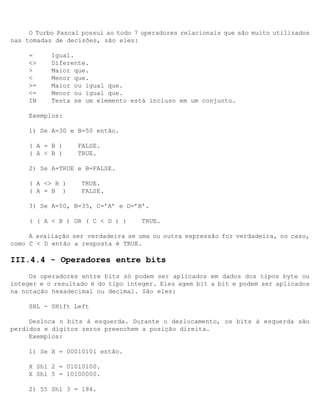 O Turbo Pascal possui ao todo 7 operadores relacionais que são muito utilizados
nas tomadas de decisões, são eles:

     =     Igual.
     <>    Diferente.
     >     Maior que.
     <     Menor que.
     >=    Maior ou igual que.
     <=    Menor ou igual que.
     IN    Testa se um elemento está incluso em um conjunto.

     Exemplos:

     1) Se A=30 e B=50 então.

     ( A = B )    FALSE.
     ( A < B )    TRUE.

     2) Se A=TRUE e B=FALSE.

     ( A <> B )    TRUE.
     ( A = B )     FALSE.

     3) Se A=50, B=35, C=’A’ e D=’B’.

     ( ( A < B ) OR ( C < D ) )     TRUE.

     A avaliação ser verdadeira se uma ou outra expressão for verdadeira, no caso,
como C < D então a resposta é TRUE.

III.4.4 - Operadores entre bits
     Os operadores entre bits só podem ser aplicados em dados dos tipos byte ou
integer e o resultado é do tipo integer. Eles agem bit a bit e podem ser aplicados
na notação hexadecimal ou decimal. São eles:

     SHL - SHift Left

     Desloca n bits à esquerda. Durante o deslocamento, os bits à esquerda são
perdidos e dígitos zeros preenchem a posição direita.
     Exemplos:

     1) Se X = 00010101 então.

     X Shl 2 = 01010100.
     X Shl 5 = 10100000.

     2) 55 Shl 3 = 184.
 
