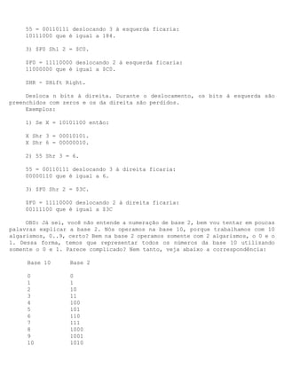 55 = 00110111 deslocando 3 à esquerda ficaria:
     10111000 que é igual a 184.

     3) $F0 Shl 2 = $C0.

     $F0 = 11110000 deslocando 2 à esquerda ficaria:
     11000000 que é igual a $C0.

     SHR - SHift Right.

     Desloca n bits à direita. Durante o deslocamento, os bits à esquerda são
preenchidos com zeros e os da direita são perdidos.
     Exemplos:

     1) Se X = 10101100 então:

     X Shr 3 = 00010101.
     X Shr 6 = 00000010.

     2) 55 Shr 3 = 6.

     55 = 00110111 deslocando 3 à direita ficaria:
     00000110 que é igual a 6.

     3) $F0 Shr 2 = $3C.

     $F0 = 11110000 deslocando 2 à direita ficaria:
     00111100 que é igual a $3C

     OBS: Já sei, você não entende a numeração de base 2, bem vou tentar em poucas
palavras explicar a base 2. Nós operamos na base 10, porque trabalhamos com 10
algarismos, 0..9, certo? Bem na base 2 operamos somente com 2 algarismos, o 0 e o
1. Dessa forma, temos que representar todos os números da base 10 utilizando
somente o 0 e 1. Parece complicado? Nem tanto, veja abaixo a correspondência:

     Base 10      Base 2

     0            0
     1            1
     2            10
     3            11
     4            100
     5            101
     6            110
     7            111
     8            1000
     9            1001
     10           1010
 