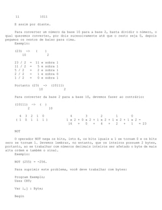 11                    1011

     E assim por diante.

     Para converter um número da base 10 para a base 2, basta dividir o número, o
qual queremos converter, por dois sucessivamente até que o resto seja 0, depois
pegamos os restos de baixo para cima.
     Exemplo:

     (23)    ->       (        )
           10                   2

     23 / 2      =    11   e   sobra     1
     11 / 2      =     5   e   sobra     1
     5 / 2       =     2   e   sobra     1
     2 / 2       =     1   e   sobra     0
     1 / 2       =     0   e   sobra     1

     Portanto (23) ->                (10111)
                  10                        2

     Para converter da base 2 para a base 10, devemos fazer ao contrário:

     (10111) —>           (    )
            2                       10

       4     3    2   1       0                   4       3       2       1       0
     ( 1     0    1   1       1 )               1 x 2 + 0 x 2 + 1 x 2 + 1 x 2 + 1 x 2 =
                                                 16   +   0   +   4   +   2   +   1   = 23

     NOT

     O operador NOT nega os bits, isto é, os bits iguais a 1 se tornam 0 e os bits
zero se tornam 1. Devemos lembrar, no entanto, que os inteiros possuem 2 bytes,
portanto, ao se trabalhar com números decimais inteiros ser afetado o byte de mais
alta ordem e também o sinal.
     Exemplo:

     NOT (255) = -256.

     Para suprimir este problema, você deve trabalhar com bytes:

     Program Exemplo;
     Uses CRT;

     Var i,j : Byte;

     Begin
 