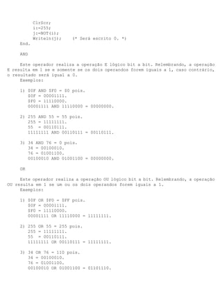 ClrScr;
            i:=255;
            j:=NOT(i);
            Writeln(j);   (* Será escrito 0. *)
     End.

     AND

     Este operador realiza a operação E lógico bit a bit. Relembrando, a operação
E resulta em 1 se e somente se os dois operandos forem iguais a 1, caso contrário,
o resultado será igual a 0.
     Exemplos:

     1) $0F AND $F0 = $0 pois.
        $0F = 00001111.
        $F0 = 11110000.
        00001111 AND 11110000 = 00000000.

     2) 255 AND 55 = 55 pois.
        255 = 11111111.
        55 = 00110111.
        11111111 AND 00110111 = 00110111.

     3) 34 AND 76 = 0 pois.
        34 = 00100010.
        76 = 01001100.
        00100010 AND 01001100 = 00000000.

     OR

     Este operador realiza a operação OU lógico bit a bit. Relembrando, a operação
OU resulta em 1 se um ou os dois operandos forem iguais a 1.
     Exemplos:

     1) $0F OR $F0 = $FF pois.
        $0F = 00001111.
        $F0 = 11110000.
        00001111 OR 11110000 = 11111111.

     2) 255 OR 55 = 255 pois.
        255 = 11111111.
        55 = 00110111.
        11111111 OR 00110111 = 11111111.

     3) 34 OR 76 = 110 pois.
        34 = 00100010.
        76 = 01001100.
        00100010 OR 01001100 = 01101110.
 