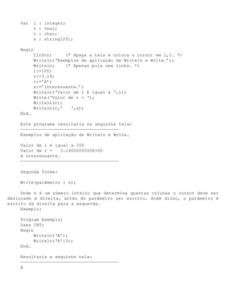 Var   i   :   integer;
          r   :   real;
          c   :   char;
          s   :   string[20];

    Begin
         ClrScr;     (* Apaga a tela e coloca o cursor em 1,1. *)
         Writeln(‘Exemplos de aplicação de Writeln e Write.’);
         Writeln;    (* Apenas pula uma linha. *)
         i:=100;
         r:=3.14;
         c:=’A’;
         s:=’Interessante.’;
         Writeln(‘Valor de i é igual a ‘,i);
         Write(‘Valor de r = ‘);
         Writeln(r);
         Writeln(c,’   ‘,s);
    End.

    Este programa resultaria na seguinte tela:
    —————————————————————————————————————
    Exemplos de aplicação de Writeln e Write.

    Valor de i é igual a 100
    Valor de r =    3.1400000000E+00
    A interessante.
    —————————————————————————————————————

    Segunda forma:

    Write(parâmetro : n);

     Onde n é um número inteiro que determina quantas colunas o cursor deve ser
deslocado à direita, antes do parâmetro ser escrito. Além disso, o parâmetro é
escrito da direita para a esquerda.
     Exemplo:

    Program Exemplo;
    Uses CRT;
    Begin
         Writeln(‘A’);
         Writeln(‘A’:5);
    End.

    Resultaria a seguinte tela:
    —————————————————————————————————————
    A
 