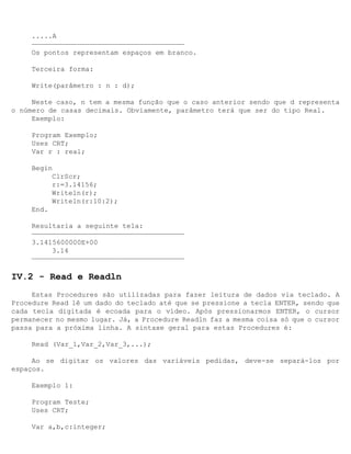 .....A
     —————————————————————————————————————
     Os pontos representam espaços em branco.

     Terceira forma:

     Write(parâmetro : n : d);

     Neste caso, n tem a mesma função que o caso anterior sendo que d representa
o número de casas decimais. Obviamente, parâmetro terá que ser do tipo Real.
     Exemplo:

     Program Exemplo;
     Uses CRT;
     Var r : real;

     Begin
          ClrScr;
          r:=3.14156;
          Writeln(r);
          Writeln(r:10:2);
     End.

     Resultaria a seguinte tela:
     —————————————————————————————————————
     3.1415600000E+00
          3.14
     —————————————————————————————————————

IV.2 - Read e Readln
     Estas Procedures são utilizadas para fazer leitura de dados via teclado. A
Procedure Read lê um dado do teclado até que se pressione a tecla ENTER, sendo que
cada tecla digitada é ecoada para o vídeo. Após pressionarmos ENTER, o cursor
permanecer no mesmo lugar. Já, a Procedure Readln faz a mesma coisa só que o cursor
passa para a próxima linha. A sintaxe geral para estas Procedures é:

     Read (Var_1,Var_2,Var_3,...);

     Ao se digitar os valores das variáveis pedidas, deve-se separá-los por
espaços.

     Exemplo 1:

     Program Teste;
     Uses CRT;

     Var a,b,c:integer;
 