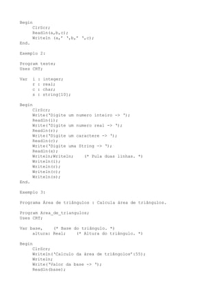Begin
     ClrScr;
     Readln(a,b,c);
     Writeln (a,’ ‘,b,’ ‘,c);
End.

Exemplo 2:

Program teste;
Uses CRT;

Var   i   :   integer;
      r   :   real;
      c   :   char;
      s   :   string[10];

Begin
     ClrScr;
     Write(‘Digite um numero inteiro -> ‘);
     Readln(i);
     Write(‘Digite um numero real -> ‘);
     Readln(r);
     Write(‘Digite um caractere -> ‘);
     Readln(c);
     Write(‘Digite uma String -> ‘);
     Readln(s);
     Writeln;Writeln;    (* Pula duas linhas. *)
     Writeln(i);
     Writeln(r);
     Writeln(c);
     Writeln(s);
End.

Exemplo 3:

Programa Área de triângulos : Calcula área de triângulos.

Program Area_de_triangulos;
Uses CRT;

Var base,    (* Base do triângulo. *)
     altura: Real;    (* Altura do triângulo. *)

Begin
     ClrScr;
     Writeln(‘Calculo da área de triângolos’:55);
     Writeln;
     Write(‘Valor da base -> ‘);
     Readln(base);
 