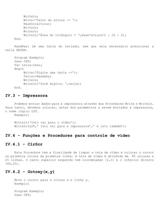 Writeln;
            Write(‘Valor da altura -> ‘);
            Readln(altura);
            Writeln;
            Writeln;
            Writeln(‘Área do triângulo = ‘,base*altura/2 : 10 : 2);
     End.

     ReadKey: Lê uma tecla do teclado, sem que seja necessário pressionar a
tecla ENTER.

     Program Exemplo;
     Uses CRT;
     Var tecla:char;
     Begin
          Write(‘Digite uma tecla ->’);
          Tecla:=Readkey;
          Writeln;
          Writeln(‘Você digitou ‘,tecla);
     End.

IV.3 - Impressora
     Podemos enviar dados para a impressora através das Procedures Write e Writeln.
Para tanto, devemos colocar, antes dos parâmetros a serem enviados à impressora,
o nome lógico LST.
     Exemplo:

     Writeln(‘Isto vai para o vídeo’);
     Writeln(LST,’ Isto vai para a impressora’,’ e isto também’);


IV.4 - Funções e Procedures para controle de vídeo

IV.4.1 - ClrScr
     Esta Procedure tem a finalidade de limpar a tela de vídeo e colocar o cursor
na primeira coluna da primeira linha. A tela de vídeo é dividida em 80 colunas e
25 linhas. O canto superior esquerdo tem coordenadas (1,1) e o inferior direito
(80,25).

IV.4.2 - Gotoxy(x,y)
     Move o cursor para a coluna x e linha y.
     Exemplo:

     Program Exemplo;
     Uses CRT;
 
