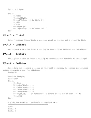 Var x,y : Byte;

    Begin
         ClrScr;
         Gotoxy(10,2);
         Write(‘Coluna 10 da linha 2’);
         x:=40;
         y:=10;
         Gotoxy(x,y);
         Write(‘Coluna 40 da linha 10’);
    End.

IV.4.3 - ClrEol
    Esta Procedure limpa desde a posição atual do cursor até o final da linha.

IV.4.4 - CrtExit
    Envia para a tela de vídeo a String de finalização definida na instalação.

IV.4.5 - CrtInit
    Envia para a tela de vídeo a String de inicialização definida na instalação.

IV.4.6 - DelLine
     Procedure que elimina a linha em que está o cursor. As linhas posteriores
sobem, ocupando a que foi eliminada.
     Exemplo:

    Program exemplo;
    Uses CRT;
    Begin
         ClrScr;
         Writeln(‘Linha   1’);
         Writeln(‘Linha   2’);
         Writeln(‘Linha   3’);
         Writeln(‘Linha   4’);
         Gotoxy(1,2);      (* Posicionei o cursor no início da linha 2. *)
         DelLine;
    End.

    O programa anterior resultaria a seguinte tela:
    —————————————————————————————————————
    Linha 1
    Linha 3
    Linha 4
 