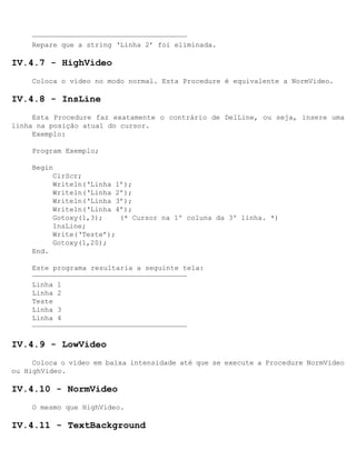 —————————————————————————————————————
     Repare que a string ‘Linha 2’ foi eliminada.

IV.4.7 - HighVideo
     Coloca o vídeo no modo normal. Esta Procedure é equivalente a NormVideo.

IV.4.8 - InsLine
     Esta Procedure faz exatamente o contrário de DelLine, ou seja, insere uma
linha na posição atual do cursor.
     Exemplo:

     Program Exemplo;

     Begin
          ClrScr;
          Writeln(‘Linha 1’);
          Writeln(‘Linha 2’);
          Writeln(‘Linha 3’);
          Writeln(‘Linha 4’);
          Gotoxy(1,3);    (* Cursor na 1º coluna da 3º linha. *)
          InsLine;
          Write(‘Teste’);
          Gotoxy(1,20);
     End.

     Este programa resultaria a seguinte tela:
     —————————————————————————————————————
     Linha 1
     Linha 2
     Teste
     Linha 3
     Linha 4
     —————————————————————————————————————

IV.4.9 - LowVideo
     Coloca o vídeo em baixa intensidade até que se execute a Procedure NormVideo
ou HighVideo.

IV.4.10 - NormVideo
     O mesmo que HighVideo.

IV.4.11 - TextBackground
 
